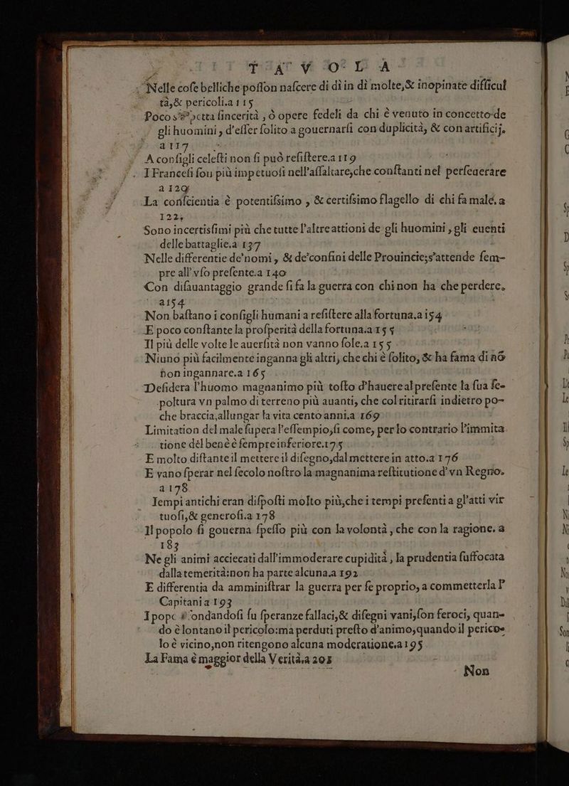 IRE SI + ARE PETTO ta,&amp; pericoli.a115 Poco s# ctta fincerità , 6 opere fedeli da chi è venuto in concetto-de glihuomini d’effer folito.a gouernarli con duplicità, &amp; conartificij. sti d A configli celefti non fi può refiftere.a 119 | IFranceti fou più impetuoli nell’affaltare,che.conftanti nel petfegerare a 129 La corifcientia è potentifsimo , &amp; certifsimo flagello di chi fa malé. a 1224 Sono incertisfimi più che tutte l’altreattioni de gli huomini , gli euenti delle battaglie.a 137 Nelle differentie de'nomi, &amp; de’confini delle Prouincie;s’attende fem- pre all’vfo prefente.a 140 Con difauantaggio grande fifa la guerra con chinon ha che perdere. a15 Non baftano i configlihumania refiltere alla fortuna.a 154 E poco conftante la profperità della fortuna.;a 15 $ TI più delle volte fe auerfità non vanno fole.a 155 Niuno più facilmente inganna gli altri; che chi è folito, &amp; ha fama di n6 fon ingannare.a 165 Defidera l’huomo magnanimo più tofto d’hauerealprefente la fua fee .poltura vn palmo di terreno più auanti, che colritirarfi indietro po- che braccia,allungar la vita cento anni.a 169 Limitation del male fupera l’efempio;fi come; per to contrario Pimmita |. tione délbenè è fempreinferiore.t7,5 | E molto diftante il mettere il difegno,dalmetterein atto.a.176 E vano fperar nel fecolo noftro la magnanimareftitutione d'vn Regno» a 178 Tempi antichi eran difpofti molto più,cheitempi prefentia gl’atti vir tuofi,&amp; generofi.a 178 I popolo fi gouerna fpeffo più con lavolontà ; che con la ragione. a 183 Ne gli animi acciecati dall’immoderare cupidità , fa prudentia fuffocata dallatemerità:non ha parte alcuna.a 192 E differentia da amminiftrar la guerra per fe proprio, a commetterla Î° Capitania 193 I popc #ondandofi fu fperanze fallaci,&amp; difegni vani,fon feroci, quan= do è lontano il pericolo:ma perduti prefto d'animo; quando il perico= lo è vicino,non ritengono alcuna moderatione.a195 La Fama è maggior della Verità.a 205 |