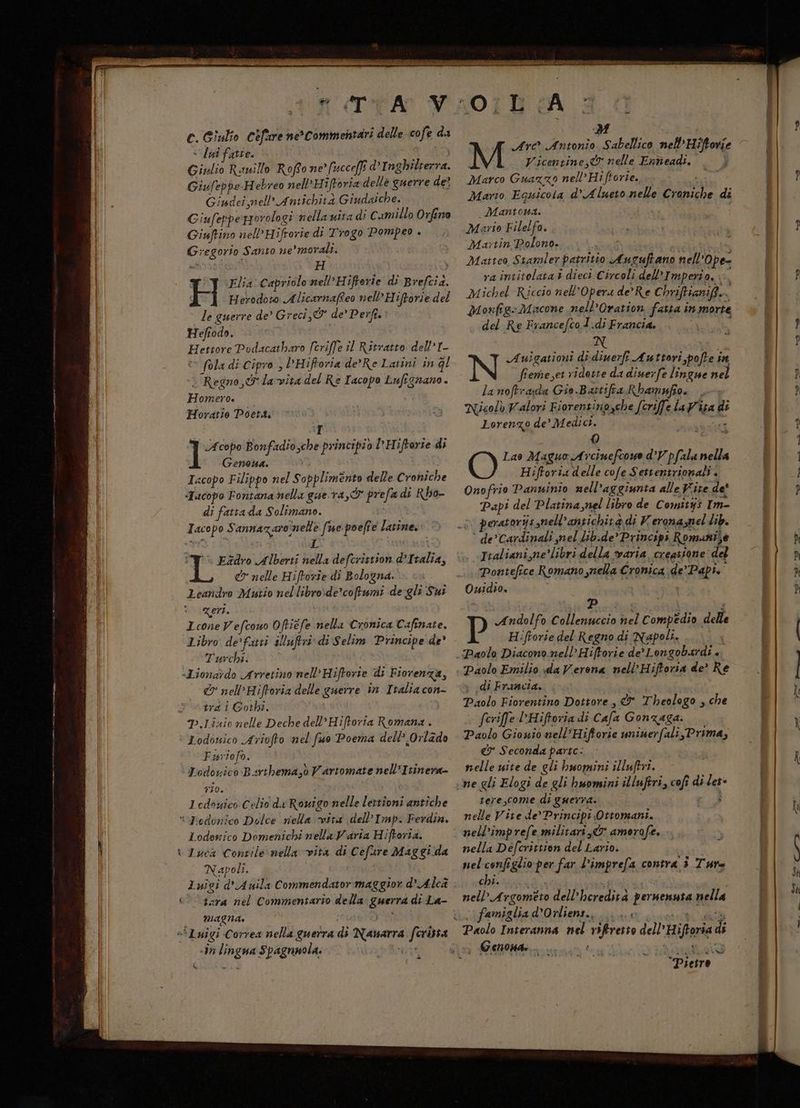 C. Giulio Cefure necommentari delle cofe da «lui fatie. ter Giulio Runillo Rofto ne’ fucce[f d°I nghilterra. GiufeppeHebreo nell’Hiftoria delle guerre de? Giudei nell’ Antichità Giudaiche. Giufeppeporologi nella uita di Camillo Orfino Giuftino nell’Hifrorie di Trogo Pompeo + Gregorio Santo ne'morali. Tv Elia Capriolo nell’Hiftorie di Brefcia. F Herodoto Alicarnafteo nell’ Hiftorie del le guerre de’ Greci, & de’ Perft.: Hefiodo. Hettore Podacatharo fcriffe il Ritratto dell’I- © fola di Cipro , DHiftoria de’Re Latini in gl : Regno, la-vita del Re Tacopo Lufignano. Homero. Horatte Poetti I T Acopo Bonfadio,che principio I'Hiftarie di Genoa. acopo Filippo nel Sopplimento delle Croniche «Tacopo Fontana nella gue ra,O prefa di Rbho- di fatta da Solimano. Iacopo Sannazaroinelle fue poefte latine. i i | î% Ezdro Alberti nella defcristion d’Italia, & nelle Hiftorie di Bologna. Leandro Mutio nellibro:de’coftumi de gli Sui zeri. Icone Vefcouo Oftiefe nella Cronica Cafinate. Libro de’fatti sMluftri: di Selim Principe de° Turchi. «Liona?do Arretino nell’Hiftorie di Fiorenza, & nel’Hiftoria delle guerre in I talia con- trd i Gori. p.Linio nelle Deche dell’Hiftoria Romana . : Lodonsico Ariofto nel fuo Poema dell’ Orlado Fasriofo. Lodovico Barthema,ò Vartomate nell’Itinera- 710. 1edouico Celio di Rovigo nelle lertioni antiche “ Dedonico Dolce riela vita dell’ Imp. Ferdin. Lodenico Domenichi nella Varia Hiftorta. ‘ Tuca Contile nella vita di Cefure Maggi da Napoli. Luigi d'Avila Commendator maggior d’Alca Cara nel Commentario della guerra di La- magna. pw «Luigi Correa nella guerra di Nanarra ferita «in lingua Spagnnola. té A di Arc Antonio Sabellico nell’Hiftovie Vicentine,® nelle Eaneadi. ; Marco Guazzo nell’ Hiftorie. Mario Eguicola d’Alueto nelle Croniche di Mantoua. Mario Filelfo. Martin Polono. peas Matteo Stamler patritio Auguftano nell'Ope- ra intitolata + dieci Circoli dell’Imperio,. È Michel Riccio nell'Opera de’Re C briftianif Monfig=Diacone nell’Oration fatta in morte del Re Francefco1.di Francia, È Auigationi di diuerfî Auttori,pofte in feme,et ridotte da diuerfe lingue nei la noftrada Gio.Battifra Rbamufio. | Nicolò Valori Fiorentinozche [criffe la Visa di Lorenzo de’ Medici. Q Lao Maguo Arciuefcowe d’Vpfala nella Hiftoria delle cofe Settentrionali . Onofrio Panuinio nell’aggiunta alle Vite de' Papi del Platina nel libro de Comitys Im- °° peratoryis nell'antichità di Veronaznel lib. ‘ de’ Cardinali mel lib.de*Principi Romunije Italiani,ne’libri della varia creasione del Pontefice Romano mella Cronica de’ Papi. Ouidio. parsa | se Peatagranti F P Andolfo Collenuccio nel Compedio delle Hifeorie del Regno di Napoli. 1-4 Paolo Diacono. nell’ Hiftorie de’ Longobardi + + di Francia. Paolo Fiorentino Dottore , & Theologo , che feriffe l’Hiftoria di Cafa Gonzaga. Paolo Giouio nell'Hiftorie minerfali,Prima, & Seconda parte: nelle wite de gli huomini illuftri. ne gli Elogi de gli huomini illuftri, coft di les tere,come di guerra. I N°, nelle Vite de’ Principi Ottomani. nell’imprefe militari, amorofe. nella Defcrittion del Lario. nel configlio per far l’imprefa contra 3 Tare chi. i nell Argometo dell’heredità peruenuta nella famiglia dOrliens., Lo sr a Paolo Interanna nel viftresto dell'Hiftoria di “Pietro