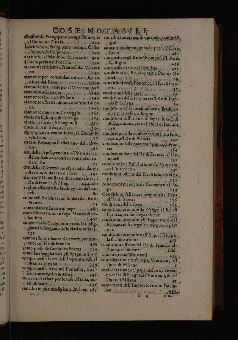 gtiziftofolo Frangipane occupa Pifiniò, &amp; 3 Diuino nell’Iftrià 00034: MIRO Khrittotolo: «Frangipane occupa Caftel iNtiouo,&amp;Rielpuecio 1 29 <hriftofolo Palauifino decapitato: 1414 Chiufa prefa daWedefchi «1, ‘(53721 giamonte richiama i i Franceli dal Valeoti a no 51:49 Ciamonte per comandamento del Ra: in so aiuto del Papa}: savistsu outils: ciamonte intercede per il Vicentini 296 ciamontea-Lignario:. is; sen (1:24 ciamonte ritorna a Milano 414249 ciamonte offerife nutoueconditioni al pa, ; par vpi camonte muote in Correszio (266, ciarlotta figliuola di Federigo lasidoda cintio prelo da gli Spagnuoli 310359 gintio alre di fitte DE VOS 13.56 sipro’quando venne; fotto ab Dominio, « winitiano!.. «ittà di Romagna fi ribellano dal Deiva, : tino 1686 cittadella, di pil rendata a’Pifani dal:ca: sStelafi francefe,contra i comandamen- ti del Re 75 cittadella:d’Arezzo ;prefa a patti da gli, ‘ sAretini,&amp; daloro disfatta ..., 142 dini VI. moftra di ftar peutrale tra'l. Re diFrancia,&amp; l'Imp..:! 444.480 coglionclfiscatello facchiggiato da'Fran. celi -.0:.80 colonnefi fi Servo Coldati dal Re di Francia 25 comandatote Errera al papa 480. comafchi mettono in fusa Manfredi pa- x lauifino LA Hob orlo49%5 chisiticfiario Sbdbabaio prefos&amp; (ualio- i sigiato in Beroama da’toldati vinitiani .. ‘335 commesfioni c'hauea il uettoti; parc trat- s.tarle col Re de Francia 488 como prefa.da Lodouico Sforza. 126, como: faccheggiato da gli Spagnuoli 415. compromeflo fatto dall'Imperatore, &amp; vi “>Nitfani nel papa. » : Imperatore,ci:vinitiazii..;.;.. . 345. pati tei di celare perle cofe d'Italia:inu- eocili,tuanic a Pal iutaZ0, concilio di TA diario a.M. lano 287 mid r 806 Liani + Galliglia scigi dat cia &amp;la Lega, Lan Li + } 36L ;239 37, Lodba 66, 87. 1416 nouefì dall’interdetto pa midi e Lora ie +40 197 24? 25.5 276 283 323 468 ibid. 233 ine 6 A Kn 47. n rida» COM - =_©——_—-= rr === «ALTEZZE