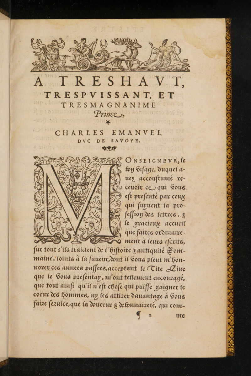 : PT LES AS &amp; £ a ( NE ECS A TRESHAVIT, TRESPVISSA NT; ET TRESMAGNANIME Prince), x CHARLES EMANVEL GX ONSEIGNEVR, fe 6 y Sifage, duquel a- Di ues accouftumé xe- ceuoix ce) qui Goué À eft prefénté pax ceux qui fuvuent fa pro- feffiou xé fettres , &amp; |] fe gracieux accucif \/ Cr) SES JL que faites oDinaixe- PRIS PRE 0 ment à feuxé eferité, fux tout s'ifé traictent dc f Bifhoite œantiquité Lom- maine,'iointé à {a faucur,dont if Soué pleut m fon- Noxer Ccé Annecé paffceé,acceptant fe (Cite SZiue que ie Qoué pzefentay, m'ont tellement encouzagé, que tout ainfi qu'il n'efi cfofe qui puiffe Saigner fe coeur xé Pommes, nv feé attizer auantage à a Qoué faize fézuice,que fa Duceux € xfonnaizeté, qui com- + * mie