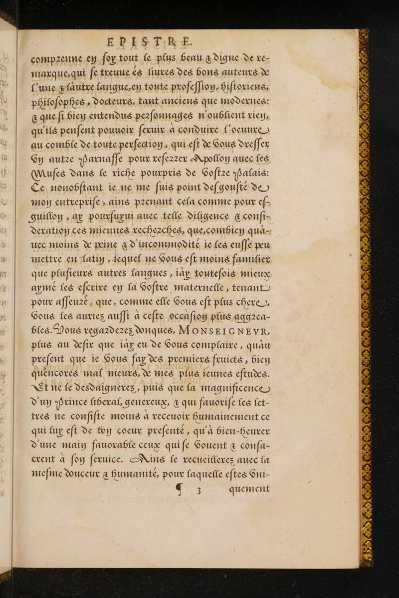 EPESTRE compzenne ep fou tout fe plus beau &amp; Digne de xe- maxque,qui fe treuuc cé fiuxcé deé bons auteuxé x l'une atautxe fangue,en toute profeffi i9W; fifioriené, phifofopfcé , Docteuxé, taut anciené que HODexHcé: œ que fi fiey entendué pezfonnageé n'oublient view, qu'ils penfent pouuoix fexuix à conduire L'oeuuxe) au comble de toute perfectioy, qui.eft x Gous Dreffex Gy autze shaxnaffe poux xefezzex A pofloy quec fes Mufes dans fe riche pourprié de Goftze hafaié: Ce nonobfiant ie ne me fuié point defgoufié de moy entreprife&gt; ainé prenant cela comme pour ef- Guifloy , ay pouxfuyui aucc tefle diligence &amp;comfi- Ddexatioy ces miennes xechezchcé, que,combiey qué- uec moiné X mine &amp; D'inçommodite ie feé euffe peu mettre en fatiy , lequel ne Goué eft moiné fanrifier que pfufieuxé autres fangues , iay toutefois mieux aymé feé efcrixe ey fa Gofixe maternelle, tenant poux affeuxé, que, comme elfe Goué eft plus chere », Goué fes auriez auffr à cefte occnfion plué ayg2ca- bicé.SPoué vega2de2es Donqueé, MONSEIGNEVR, plué au fix que iay eu de Goué complaire, quAu prefent que ic Goué fay xé premicré fruité, Bic quencoreé mal meuré, X Wicé plué ieunceé eftué. Et ne fe desdnigneres, puié que fa magnificence &gt; D'uy jrince fibexaf, genexeux, &amp; qui fauorife feé fet- ixeé ne confifte moiné a veceuoix fumainement ce qui fuy eft de foy cocux prefenté , qu'a fien-feuxex D'une maiy fauorable ceux quife Gouent &amp; confa- cxent a foy feruice. Niné fe recuciflexes auec fa mefme Douceur € fumanité, poux faquefle efteé Gni- | € ; quement æ, 2 un su