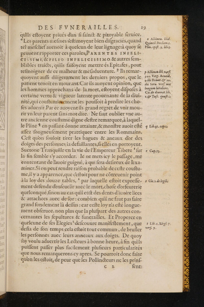 ° Les parents mefines seftimoyent bien difgraciés,quand tél mefchef auenoit à quelcun de leur lignage:à quoy fe peuuéntripportér ces paroles P ARENTES INFELI- CI5SIMI &amp;FILIO INFELICISSIMO &amp;autres fem- blables traits, quils faifoyent mettre és Epitafes, pout tefmoigner de ce malheur &amp; mefaduenture. ? Ils remar- quoyent aufli dilisemment les derniers propos, que le patient ténoit en mourant.Car ils auoyent opinion, que les hommes approchans de: la mort, eftoyent difpofes à certaine vertu &amp; vigueur latente prouenante de la diui- nité,qui couftumiegement les poufloit à predire les cho- fes aduenir.Par ce auoyentils grand regret de voir mou- tir yn leur parent fins motdire.' Ne faut oublier vne au- tre ancienne couftume digne deftre remarquee,a laquel- le Pline À en pañlant donne attainte,&amp; monftre auoir efté afez fongneufement prattiquee entre les Rommains. Ceft quon fouloit tirer les bagues &amp; aneaux dor des doigts des perfonnes ia defaillantes;frelles en portoyent. Suetone T'ranquille en la vie de l'Empereur Tibere ‘fur la fin femble s'y accorder: le ne mets icy le paflage , me éontentant de lauoir guigné, à qui fera defireux de fexa- miner.Si on-peut rendre raifon prabable de ceite couftu- me,il y à apparence;,que ceitoit pour ne cotreuenir point mentdefendu denfeuelir auecle mort,chofe dorfeurerie quelconqué;finonaucas quil euft des dents d'iuoireliees &amp; attachces auec de-lor : combien quil ne faut pas faire grand fondement là deflus : car cefte loy na efté longue- ment obferuee, non plus que la plufpart des autres con. cernantes les fepultures &amp; funerailles. Et Properceen quelcune de fes Elegies”defcouure manifeftement, que defia de fon temps cela efteit tout commun, de brufler les perfonnes auec leurs anneaux aux doigts. De quoy jay voulu aduertir les Leéteurs à bonne heure, à fin quüls puiflent pañler plus facilement plufieurs particularités que nous remarquerons cy apres. Se pourroitdonc faire quon lesioftoit, de peur que les Pollinéteurs ne les prinf- DR en 0e o Albinon. 1bid, Quintil. Declam.s. Plsn. epiff. 9. bb.s, p Albinou.sbi. verfe 307. Virg. Aeneid. 9.ib1 Donat.e&gt; 10. ibs Seru. ver. nec lonvum letabere. Cic.de diuinat.lb. 1.67 Tufc. queft.ie q Lib.33. capx, r Cap.73:. s Cic.2.de legibs t Lib.4.Elect.7: verf. 9. 7 7 ) r à x. 14 c# } we &gt;» 47 :4 4 Le PR \Y Me Wen 2e NU ie 1 ER, + sa AA AP UC À VE VASPEET À OS mn “ pe / / n 4 2 P 7m” &amp; 4 Ps: : # 24, 002 REA) Ke A À 4 7 PNR | y TON À LE