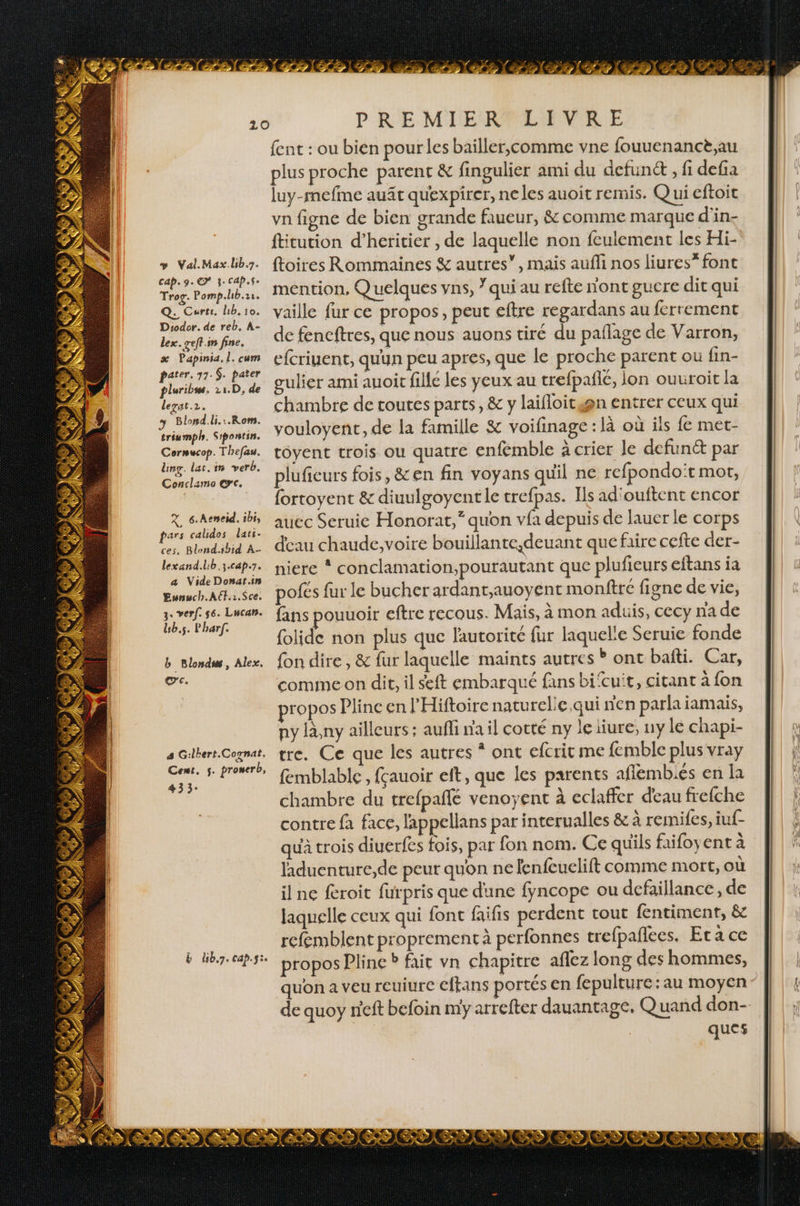 &gt; Val.Max.hb.7. Cap. 9. € 3: cap.$e Trog. Pomp.lb.11. Q: Carte. lb. 10. Diodor. de reb. A- lex. geft.in fine. x Papinsa, l. cum pater. 77.9. pater pluribus. 11.D, de legat.2. 3 Blond.li.:.Rom. triumph. Sipontin. Cormucop. Thefau. ling. lat. in verb. Conclamo @c. X. 6.Aeneid. ibi, pars calidos lati- ces. Blond.sbid A- lexand.lb.3.cap.7. a Vide Donat.in Eunwch.Alf.:.Sce. 3. verf. s6. Lucan. Lb.s. Pharf. b Blondss, Alex. œc. 4 Gilbert.Coynat, Cest. 5. prowerb, 433: Lé de : 4 7 . 3 , * « Éù Ÿ ST CNET CRT Y ÉPALET LP a D 4 À 4, pe + 1 2 ‘ LAN 2 PRE ME RAPLANURE fent : ou bien pour les baïller,comme vne fouuenancè.au plus proche parent &amp; fingulier ami du defunét , fi defa luy-refme auât quexpirer, neles auoit remis. Q ui eftoit vn figne de bien grande faueur, &amp; comme marque d'in- fticution d’heritier , de laquelle non feulement les Hi- {toires Rommaines &amp; autres”, mais aufli nos liures” font mention, Q uelques vns, qui au refte nont gucre dit qui vaille fur ce propos, peut eftre regardans au ferrement de fencftres, que nous auons tiré du paflage de Varron, efcriuent, quun peu apres, que le proche parent ou fin- gulier ami auoit filé les yeux au trefpañlé, lon ouuroit la chambre de toutes parts, &amp; y laifloicwgn entrer ceux qui vouloyent, de la famille &amp; voifinage : là où ils fe met- toyent trois ou quatre enfémble à crier le defunét par plufieurs fois, &amp;en fin voyans quil ne refpondoït mot, fortoyent &amp; diuulgoyentle trefpas. Ils ad'ouftent encor auec Seruic Honorat,“ quon vfa depuis de lauer le corps deau chaude,voire bouillante,deuant que faire cefte der- niere * conclamation,pourautant que plufieurs eftans ia pofés fur le bucher ardant,auoyent monfîré figne de vie, fans pouuoir eftre recous. Mais, à mon aduis, cecy na de folide non plus que l'autorité fur laquele Seruie fonde fon dire, &amp; fur laquelle maints autres ? ont bafti. Car, comme on dit, il seft embarqué fans bi‘cuit, citant à fon propos Pline en l'Hiftoire naturelie qui n'en parla jamais, ny lny ailleurs : aufli n'a il cotté ny le iiure, uy le chapi- tre. Ce que les autres * ont efcrit me femble plus vray femblable, fçauoir eft, que les parents afiembiés en la chambre du trefpaflé venoyent à eclaffer deau frefche contre fa face, l'appellans par interualles &amp; à remifes, iuf- qu'à trois diuerfes fois, par fon nom. Ce quils faifoyent à laduenture,de peur quon ne fenfeuelift comme mort, où il ne feroit furpris que dune fyncope ou dcfaillance, de laquelle ceux qui font faifis perdent tout fentiment, &amp; refemblent proprement à perfonnes trefpafiees. Era ce propos Pline ? fait vn chapitre aflez long des hommes, quon a veu reuiure eftans portés en fepulture:au moyen ques