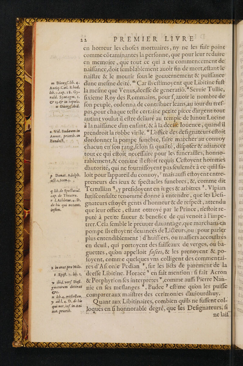Antiq.Cæl. R hod. lib.9.cap. 18. Gy- rald. Syntazm, 1. © 13.7 in Sepule. n Dronyfibid. o. Vid. Budeumiin Annot. priorib. in Pandel. p Donat. Adelpb. “aff Scenz q Lb.de Spettacul, cap. de Theatro. x L.Athleta.a. D. de bs qui nolants an fans. e inorar.pro Milo. 8 Epiff. 7: Bb. 1. y» ibid. verf. Def- gnatorem decorat cc x hb.4. milcellan. . y ad À, 4. D. de bss C LL not inf. in An “of, priorib. er SU PRÉ MORE MR PREMNTOR CE en horreur les chofes mortuaires,ny ne les fuïr point comme cotaminantes la perfonne,que pour leur reduire cn memoire que tout CE qui à Eu commencement de naiflance,doit {emblablement auoir fin de mort;eftantle naiflre &amp; le mourir fousle gouuernement &amp; puiflance Ja mefme que Venus,deefle de generatio.* Scruie Fullie, fixieme Roy des Rommains, pour f,amoir le nombre de {on peuple, ordonna de contribuer leans,au tour du tref- pas,pour chaque vefte certaine petité piece dargent:tout autant voulut il eftre deliuré au temple de Junonm Eucine à la naiflance dun enfant, &amp; à la dceflé Iouence, quand il prendroit la robbe virile. ° Lofficé des defignatéurs eftoit derdonner la pompe funebre, faire marchér'au conuoy chacun en'{on rang.felon fa qualité, difpofer &amp; adiancér tout ce qui eftoit neceffaire pour les funcrailles, honnë- rablement,&amp; comme ileftoit requis. Ceftoyent homimes d'autorité, qui ne fournifloyent pas feulemet à ce quil fa: loit pour lappareil du conuoy, ? mais auffi eftoyententre- preneurs des ieux &amp; fpeétacles funebrés , &amp;, comme dit Tertullian 1, y prefidoyent en iuges &amp; arbitres *. Vipian Iutifconfulte renommé donne à entendre, que les Defi- gnateurs efteyet gents d'honneur &amp; de refpet, attendu que leur office , eftant ottroyé par le Prince, neftoit re- uté à petite faueur &amp; beneñce de qui venoit à Fimpe- trer.Céla femble le preuuer dauantage,que marchansen pompeilseftoyent deuancés de Liéteurs,ou (pour parler plus entendiblement ) d’huifliers, ou mafliers accouftres en deuil, qui portoyent des faifleaux de verges, ou ba- guettes , quon appelloit fafces, &amp; les prenoyent &amp; po- {oyent, comme quelques vns colligent des commentai- res d'Afconie Pedian *, fur les liéts dé parement de la “‘deefe Libitine. Horace * en fait mention: fifait Âcron &amp; Porphyrion fes interpretes *,comme auffi Pierre Nan- nic en fes meflanges *. Budee ? eftime quon les puifle compareraux maiftres des cerimonies dauiourdhuy. uant aux Libitinaires, combien quils ne fuflent col- Defignateurs, fi ATV 7. 7 . ee RS +, + L +: RP ANT TE ds