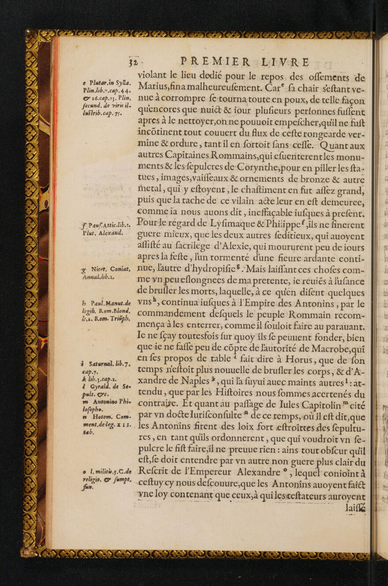 Plin.lib.7,cap. 44. © 16.cap.13. Plin. fecund. de virs il. defrib. cap. 35. FPaufatticdib.r. Plut, Alexaia. 4 Nicet. Coniat, € 2 Annal.hb.:. h Paul. Manut.de degib Rom.Blond, d'a Rom: Triéph, à Saturnal. bb.7. cap.7. k Uib.3.cap.2. d Gyrald. de Se puit. ©c. M Antonino Phi lofophe. MCE em Hotom. Com- ment.de leg. x 11. tab. o Î,militu.s.C.de religio. © fumpt. Jun. PREMIER LIVRE violant le lieu dedié pour le repos, des offlements de Marius,fina malheureufement. Car fà chair seftant ve- nuc à corrompre fe-tourna toute en poux, de telle façon quencores que nuict &amp; iour plufieurs perlonnes fuflent apres à le nettoyer,onne pouuoit empefcher;,quil ne fuft incOtinent tout couuert du flux de-ccfte rongearde ver- mine &amp; ordure, tant ilen fortoit fans cefle. Quant aux autres Capitaines Rommains,qui cfuenterentles monu- ments &amp; les fepulcres de-Corynthe;pour en piller les fta- tues , images, vaifleaux &amp; ornements de bronze &amp; autre puis que la tache de ce vilain aéte leur en eft demeureec, Comme là nous auons dit , ineffaçable iufques à prefent. guere mieux, que les deux autres feditieux, qui auoyent aflifté au facrilége d’Alexie, qui moururent peu de iours apres la fefte , lun tormenté dune fieure ardante conti- nué, lautre d'hydropifie® Mais laiflant ces chofes com- men peucflongnees de ma pretente, ie réuiés à lufance vns®, continua iufques à l'Empire des Antonins, par le commandement defquels le peuple Rommain recom- le ne fçay tontesfois fur quoÿ ils fe peunent fonder, bien que ie ne faile peu de côpre de lautorité de Macrobe,qui en fes propos de table“ fait dire à Horus, que de fon temps neftoit plus nouuelle de brufler les corps, &amp; d’A.- xandre de Naples #, qui fa fuyui auec maints autres! :at- tendu ,que par les Hiftoires nous fommes acertenés du contraire. Et quant au paflage de Tules Capitolin cité par vn doételurifconfulte * de ce temps, où il eft dit,que les Antonins firent des loix fort æftroittes des fepultu- res, en tant quils ordonnerent , que qui voudroit vn {e- pulcre le fift faire;il ne preuue rien : ains toutobfcur quil eft, fe doit entendre par vn autre non gucre plus clair du Refcrit de l'Empereur Alexandre *, lequel conioint à ceftuy cy nous defcouure,que les Antonins auoyent fait Ync loy contenant que ceux.à qui lesteftareurs auroyent