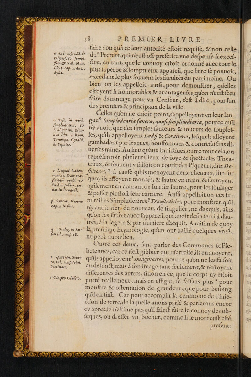 # exl. 1.5.4.D.de relioiof. Er fumpt. fan. &gt; Val. Max. Lib. s. cap. 2,deL, Sylla. o Feff. in verb. firipludearia. ep Scaliver ibi, Blon- dss dibr. à. Rom. Trremiph, Gyrald. de Sepaler. 0 1. apud Labeo- NM. 11. D.de pre- feriptss verb. er Bud.ir poSler, an- sot.in Pandect. p Sueton. Nerone Cap.33.15 fine. q 1. Scalig. 598 Às- Jos lib, ECap.r 8. r Spartian. Seue- ro. Iul, Capitobn. Pertinace, 3 Cic.pro Cluétio. PRE MLER:LILVRE du” Preteur,qui r'euft of€ prefcrire vne defpenfe fi excef- fiue, en tant, auele conuoy eftoit ordonné auec tout le plus fuperbe &amp; fomptuenx appareil, que faire fe pouuoit, excedant Je plus fouuent jes facultés du patrimoine. Ou bien on les appelloit ainfi, pour demonftrer, quelles faire dauantage pour vn Cenfeur, ceft à dire pour lun des premiers &amp; principaux de la ville. Celles quon ne crioit point,sappelloyent en leur lan- guc° Simpludearia funera, quafi Jimpliludiaria, pource quil ny auoit; que des fimples fauteurs &amp; ioueurs de fouplef: fes, qu'ils appelloyent Ludÿ &amp; Coruitores, lefquels alloyent gambadant par les rues, bouffonnans &amp; contrefaifans di- uéries mines. Au lieu qu'aux Indiétiues,outre tout cela,on reprefentoit plufeurs ieux de ioye &amp; fpectacles Thea- traux, &amp; fouucat y fiifoiton courir des Piqueurs,dits De- fultores, * À caufe qu'ils menoyent deux cheuaux, l'un fur quoyils cfoyent montés, &amp; l'autre en main, &amp; fautoyent agilement en courantde Jun fur l'autre, pour les foulager &amp; palier pluftoft leur carriere. Auf appelioiton ces fu- nerailles S'mpludenires? Tranflatities, poux monftrer,quil ny aucit rien de nouueau, de fingulier , ne dexquis, ains quon Îes failoit aucc lapparcil qui auoit defia ferui à dau- tres, à la lécere &amp; par manicre dacquit, À raifon de quoy la preñicre Etymologie, qu'en ont baillé quelques vns1, £ pout auoir heu, | Outre ces deux, fans parler des Communes &amp;Ple- bciennes, car ce n'eft sibbicr qui marrefte,ils en auoyent, qu'ils appelloyent”* /waginaires, pource qu'on ne les faifoit au defunét,mais à fon image tant feulement,&amp; neftoyent differentes des autres, finon en ce, que le corps n'y cftoit LiVAA porte reallement, mais en efhgie, fe faifans plus * pour monftre &amp; oftentation de grandeur, que pour befoing quilenfuft. Car pour accomplir la cerimonie de l’inie- étion de rerre,de laquelle auons parlé &amp; parlerons encor cy apres,ie neftime pas,quil faluft faire le conuoy des ob- feques, ou drefler vn bucher, comme fi le mort cuit efté prefent: