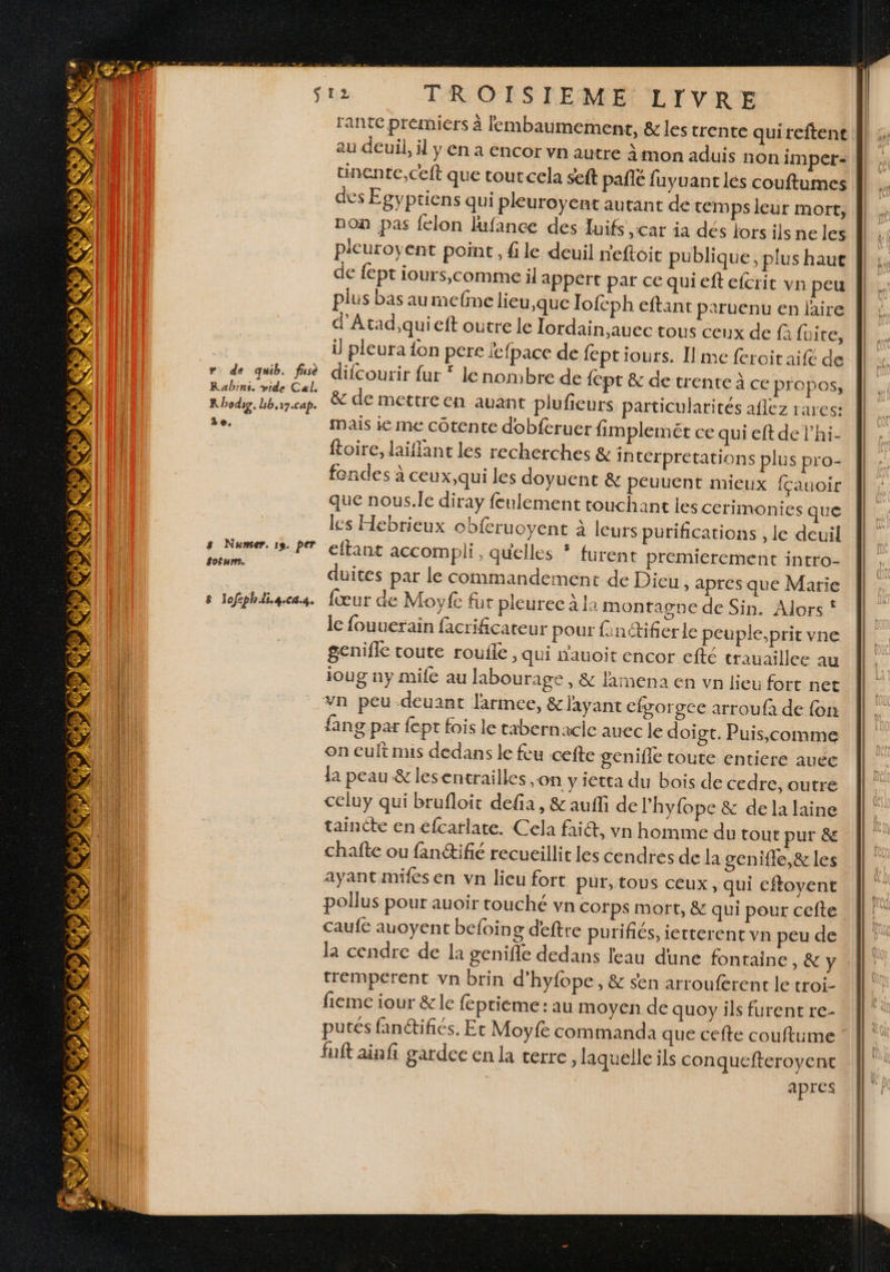 CHE sta TROISIEME LIVRE rante prémiers à lembaumement, & les trente quireftent au deuil, il y en a encor vn autre à mon aduis non impet- tinente,ceft que tourcela seft pañlé fuyuantlés couftumes des Egyptiens qui pleuroyent autant de tem ps leur mort, non pas felon lufance des Juifs ,car ia dés lorsilsne les pleuroyent point, file deuil reftoit publique, plus haue || de fept iours,comme il appert par ce qui eft efcrit vn peu || plus bas aurmefme lieu,que lofcph eftant paruenu en laire || d'Atad,qui eft outre le Tordain,auec tous ceux de f fuite, À | i pleura fon pere fcfpace de feptiours. Il me feroitaif& de | + ss no mn difcourir fur * le nombre de {ept & de trente à ce propos, L bee Lean. & de mettre en auant plufieurs particularités aflez rares: de. mais ie me côtente dobferuer fimplemét ce qui eft de lhi- ftoire, laiflant les recherches & in térpretations plus pro- fendes à ceux,qui les doyuent & peuuent mieux fçauoir que nous.le diray feulement touchant ies cerimonies que les Hebrieux cbferuoyent à leurs purifications , le deuil eftant accom pli, quelles * furent premierement intro- | duites par le commandement de Dieu , apres que Marie | s lefghiigcas. fœur de Moyfe fur pleuree à 1 montagne de Sin. Alors! ||” le fouuerain facrificateur pour finétifier le peuple.pritvne || genifle toute roufle » Qui nauoit encor efté trauaillee au ioug ny mife au labourage , & lamena en vpn lieu fort net vn peu deuant larmee, & l'ayant cfgorgee arroufa de fon fang par fept fois le tabernacie auec le doi gt. Puis,comme on cuit mis dedans le feu :cefte genifie toute entiere auéc la peau & lesentrailles on y ietta du bois de cedre, outre celuy qui brufloit defia, & aufli de lhyfope & de la laine taincte en €fcarlate. Cela fai, vn homme du tout pur & chafte ou fanétifié recueillir les cendres de la genifle,& les ayant mifes en vn lieu fort pur, tous ceux, qui eftoyent || pollus pour auoir touché vn corps mort, & qui pour cefte || Le Î caufé auoyent befoing deftre purifiés, ierterent vn peude | | la cendre de la genifle dedans leau dune fontaine , &Y tremperent vn brin d’hyfope, & sen arrouferent le troi- Le fieme iour &le feptieme: au moyen de quoy ils furent re- \ putes fan@ifiés. Et Moyfe commanda que cefte couftume É fuit ainfi gardce en la terre, laquelle ils conquefteroyene ||: | apres | C2 Fan * 27 4 LS C # 6 ) LS VE® AIN A ICE AT s Numer. 19. per éofurms.