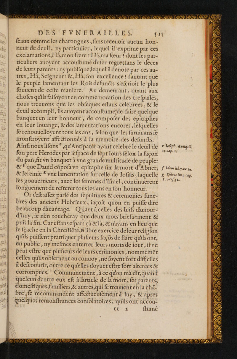 : : : <- > Ê= . = £ < : = + ne” - > = CE Ses ut É ec 8 PC CPP RE md à TE QUO LCR CE D D ent 7 < = PAT Lan == qe an a | DRE Dee me enr dre mené je FRA) ds Sat me 3 AC mi A ST EE 2 ah a SE near d en re 7 DES FVNERAILLES. fcaux comme les charongnes , fans receuoir aucun hon- neur de deuil, ny particulier, lequel il exprime par ces exclamations,Hà,mon frere ! Hà,ma fœur ! dont les par- ticuliers auoyent accouftumé dufer regrettans le deces de leurs parents : ny publique,lequel il denote par ces au- tres , Hà, Seigneur ! &amp;, Hä, fon excellence ! d'autant que le peuple lamentant les Rois defun&amp;s s’efcrioit le plus fouuent de cefte maniere. Au demeurant, quant aux chofes qu'ils faifoyenten commemoration des crefpafies, nous treuuons que les obfeques eftans celébrees, &amp; le deuil accompli, ils auoyent accouftuméïde faire quelque banquet en leur honneur , de compofer des epitaphes €n leur louange, &amp; des lamentations encores, lefquelles {e renouuelloyent tous les ans, felon que les furuiuans fe monftroyent affettionnés à la memoire des defunéts. Ainfinous lifons * ,yqu'Antipatér ayant celebré le deuil de fon pere Herodes par lefpace de fept iours felon la façon du païs,fit vn banquet à vne grande multitude de peuple: &amp; que Dauid copofa vn epitaphe fur la mort d’Abner, &amp; leremie £ vne lamentation fur celle de Iofiàs, laquelle les souuerneurs , auec les femmes d'Ifraël, continuerent longuement de reïterer tous les ans en fon honneur. Or ceft aflez parlé des fepultures &amp; ceremonies fune- bres des anciens Hebrieux, jaçoit quon en puifle dire beaücoup dauantage. Quant celles des luifs dauiour- d'huy ,ie nen toucheray que deux mots briefuement &amp; puis la fin. Car eftans efpars çà &amp; 1à, &amp; nayans en lieu que je fçache en la Chreftiété,f libre exercice deleur reli gion qu'ils puiflent prattiquer pluficurs façôs de faire quilsont, en public, ny mefmes enterrer leurs morts de iour, ikne peut eftre que plufieurs de leurs cerimoniés , nommeimét celles qu'ils obféruent au conuoy ,ne foyent foit difficiles à defcouurir, outre ce quelles doyuét eftre fort alterees &amp; corrompues. Communement , à ce quon ma dit,quand domeftiques, familiers, &amp; autres qui fe treuuent en la ch4- bre ;fc recommandent affetucufement à luy, &amp; apres tt 2 ftumé € Toféph. Antiq.ii, 17.Cap, 1, f Idem ULER PE PE g Efdras Ub.ycap. 1.verf.32,
