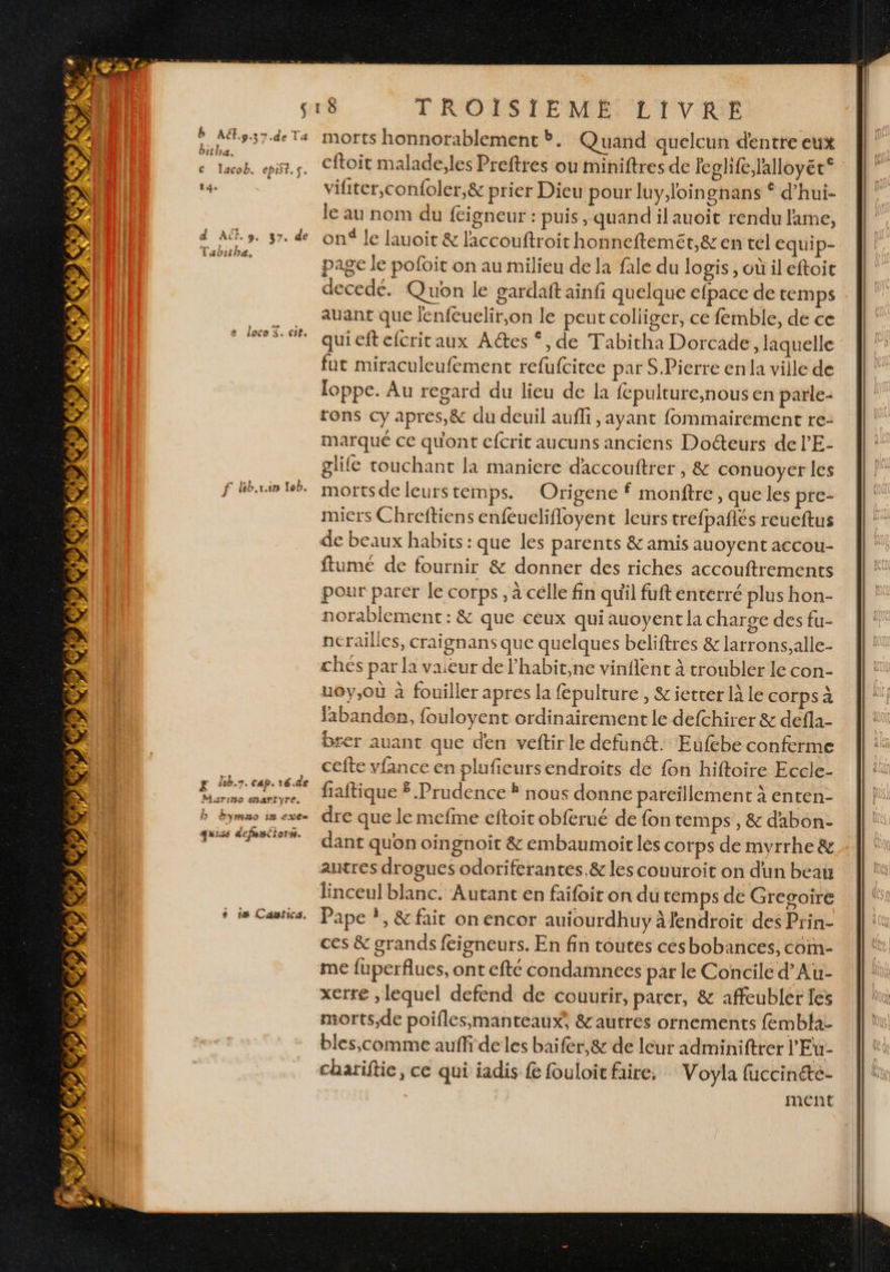 té. d A CE s7. de  æ è 4000 Se Cle f lib.rin leb. b bymHO 18 EX + ts Cawfica. TROISJEME LIVRE morts honnorablement b. Quand quelcun dentre eux vifiter,confoler,&amp; prier Dieu pour luy,loingnans © d’hui- le au nom du {cigneur : puis , quand il auoit rendu lame, on le lauoit &amp; laccouftroit honneftemét,&amp; en tel equip- page le pofoit on au milieu de la fale du Jogis, où ileftoit decede. Quon le gardaft ainfi quelque efpace de temps auant que lenfeuelir,on le peut colliger, ce femble, de ce quieftefcritaux A@es ‘, de Tabitha Dorcade, laquelle fut miraculeufement refufcitee par S.Pierre enla ville de loppe. Au regard du lieu de la {epulture,nous en parle- tons cy apres,&amp; du deuil auffi , ayant fommairement re- marqué ce qu'ont efcrit aucuns anciens Docteurs de l’'E- glife touchant la maniere daccouftrer , &amp; conuoyer les morts de leurs temps. Origene f monftre, que les pre- miers Chreftiens enfeuelifloyent leurs trefpañlés reueftus ftume de fournir &amp; donner des riches accouftrements pour parer le corps, à celle fin qu'il fuft enterré plus hon- norablement: &amp; que ceux qui auoyent la charge des fu- nérailles, craignans que quelques beliftres &amp; larrons,alle- ches par la vaieur de l’habit,ne vinflent à troubler le con- uoy,où à fouiller apres la fépulture , &amp;ietter là le corps à labanden, fouloyent ordinairement le defchirer &amp; defla- brer auant que den veftir le defun@t. Eufebe conferme cefte vfance en plufieursendroits de fon hiftoire Eccle- fiaftique $ Prudence À nous donne pareillement à enten- dre que le mefme eftoit obferué de fon temps , &amp; dabon- dant quon oingnoit &amp; embaumoit les corps de myrrhe &amp; autres drogues odoriferantes.&amp; les couuroit on d'un beau linceul blanc. Autant en faifoit on dû temps de Gregoire Pape ?, &amp; fait on encor auiourdhuy àfendroit des Prin- ces &amp; grands feigneurs. En fin toutes césbobances, com- me fuperflues, ont efté condamnees par le Concile d’Au- xerte , lequel defend de couurir, parer, &amp; affeubler les morts,de poiflesmanteaux, &amp; autres ornements fembla- bles,comme auffi de les baifer,&amp; de leur adminiftrer l'Eu- chariftie, ce qui iadis f fouloit faire. Voyla fuccin&amp;te- ment