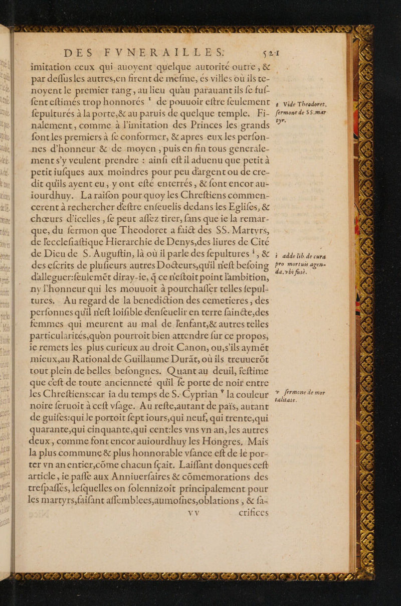 DÉSEE Y NERIAFE LES: imitation ceux qui auoyent quelque autorité outre, & par deflusles autres,en firent de mefme, es villes ou ils te- noyent le premier rang ,aulieu quau parauant ils {e fuf- {ent eftimés trop Mohnece. de pouuoir eftre feulement {cpultures à à la porte, & au paruis de quelque temple. Fi- nalement, comme à limitation des Princes les grands fontles premiers à fe conformer, &apres eux les perfon- nes d'honneur & de moyen , puis en fin tous generale- ment s’y veulent prendre : ainfi eftil aduenu que petit à petit iufques aux moindres pour peu dargent ou de cre- dit qu'ils ayent eu, y ont efte enterrés, & font encor au- iourdhuy. La raifon pour quoyles Cbrefions comimen- cerent à rechercher deftre enfeuelis dedans les Eglifes, & chœurs d’icelles, fe peut aflez tirer, fans que ie la remar- que, du fermon que Theodoret a faiét des S$S. Martyrs, de fecclefaftique Hierarchie de Denys,des liures de Cité de Dieu de S. Auguftin, là où il parle des fepultures *, & des efcrits de plufeurs autres Do&eurs,quil n'eft befoing dalleguer:feulemét diray-ie, 4 ce neftoit point l'ambition, ny honneur qui les mouuoit à pourchafier celles fepul- cures, Au regard de la bencdiction des cemetieres ; des perfonnes quil n'eft loifible denfeuelir en terre as des femmes qui meurent au mal de lenfant,& autres telles particularités quon pourroit bien attendre fur ce propos, ie remets les plus curieux au droit Canon, ou,s’ils aymée mieux;au Rational de Guillaume Durit, où ils treuuerôt cout plein de belles befongnes. Quantau deuil, feftime que ceft de toute ancienneté quil fe porte de noït entre les Chreftiens:car ia du temps des. Cyprian * la couleur noire feruoit à ceft vfage. Au refte.,autant de païs, autant de guifes:quile portoit cfepti jours, qui neuf, qui trente,qui quarante,qui cinquanñte,qui cent:les vns ynan, les autres deux, comme font encor auiourdhuy les Hongres, Mais la plus commune & plus honnorable vfance eft de le por- ter vnanenticr,come chacun fçait. Laiflant donques ceft article, ie pañle aux Anniuerfaires & cômemorations des crefpalles, lefquelles on folennizoit principalement pour les martyrs,faifant aflemblees,aumofnes,oblations , & fa- VY crifices t Vide Theodoret. fermone de SS.mar tyr. 1 adde lib.de cure pro mortuts agen= da.vbi fase. v_ fermone de mor talitate.