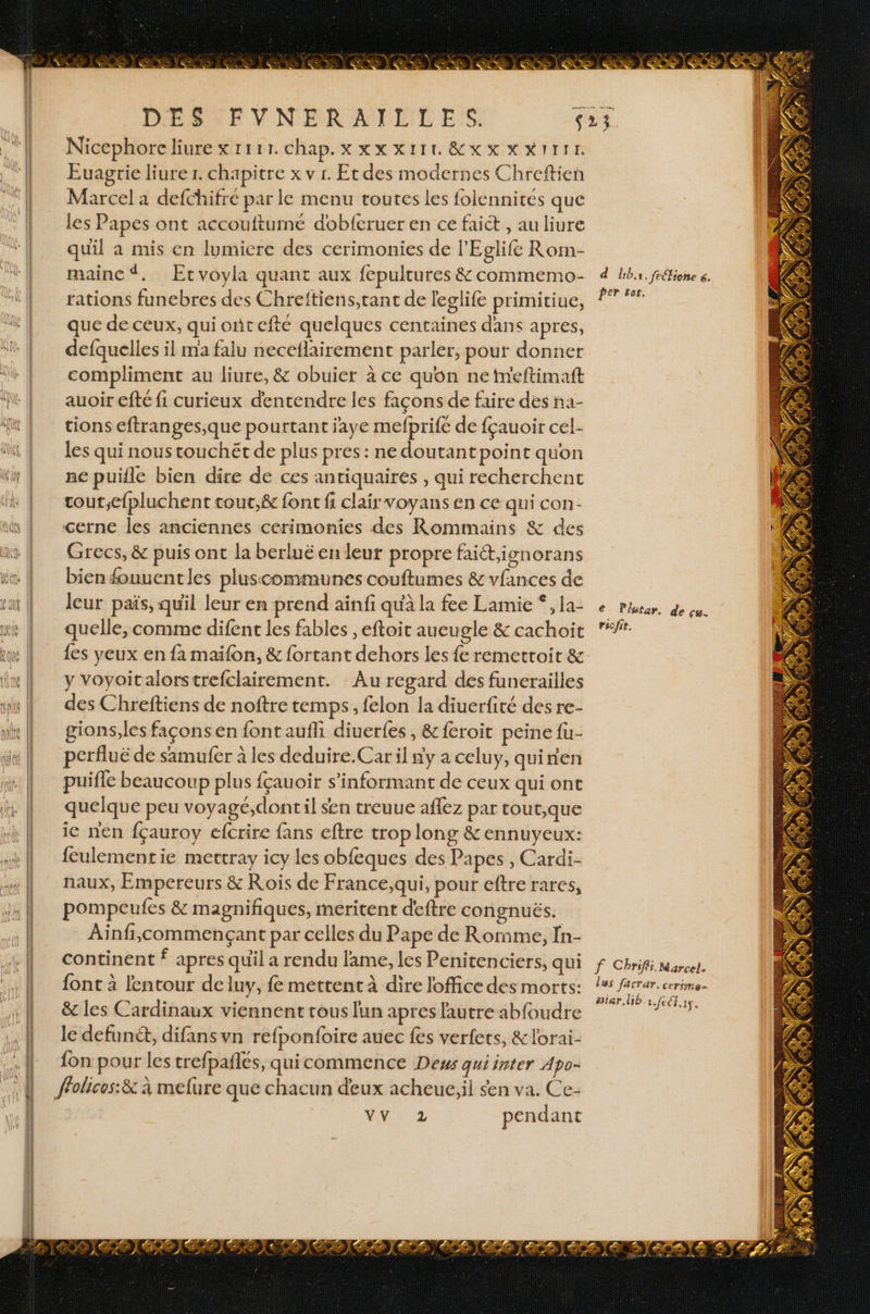 > * RE SE REUÉ 2 2 amas eZ DÉSTEVNERAILEL ESS. Nicephore liure x 1111. chap. XXXXIILÉEXSNNITIE Euagrie liurer. chapitre x v r. Et des modernes Chreftien Marcel a defchifre par le menu toutes les folennites que les Papes ont accouftumé dobferuer en ce faiét , au liure quil a mis en lumicre des cerimonies de l’'Eglife Rom- maine. Ecvoyla quant aux fepultures &amp; commemo- rations funebres des Chreftiens,tant de leglife primitiue, que de ceux, qui ontefté quelques centaines dans apres, defquelles il ma falu neceflairement parler, pour donner compliment au liure, &amp; obuier à ce quon netmeftimaft auoir efte fi curieux d'entendre les façons de faire des ña- tions eftranges,que pourtant jaye mefprife de fçauoir cel- les qui nous touchét de plus pres : ne doutantpoint quon ne puille bien dire de ces antiquaires , qui recherchent cout;efpluchent tout,&amp; font fi clair voyans en ce qui con- cerne les anciennes cerimonies des Rommains &amp; des Grecs, &amp; puis ont la berluë en leur propre faict,ignorans bien fouuentles pluscommunes couftumes &amp; vfances de leur païs, quil leur en prend aïnfi qu'à la fee Lamie *, la- quelle, comme difenc les fables , eftoit aueugle &amp; cachoit {es yeux en fa maifon, &amp; fortant dehors les fe remetroir &amp; y Voyoitalorstrefclairement. Au regard des funerailles des Chreftiens de noftre temps, felon la diuerfité des re- gions,les façons en font aufli diuerfes, &amp; feroit peine fu- perfluë de samufer à les deduire. Car il y a celuy, quinien continent f apres quil a rendu lame, les Penitenciers, qui d bin. frétione 6. per sor. e Plutar. de çu. riofie. &amp; les Cardinaux viennent tous lun apres l'autre abfoudre le defunct, difans vn refponfoire auec fes verfets, &amp; lorai- {on pour les trefpañlés, quicommence Deus quiinter Apo- fholices:&amp; à mefure que chacun deux acheue,il sen va. Ce- vor pendant