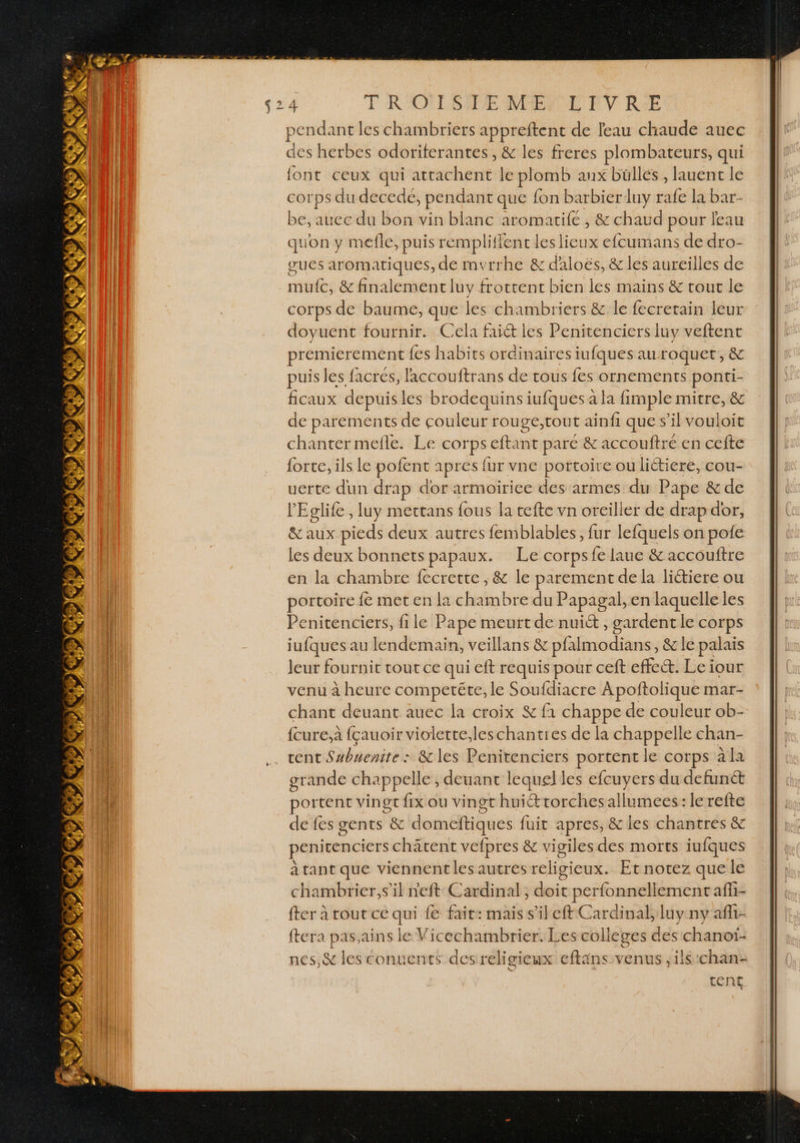 pendant les chambriers appreftenc de leau chaude auec des herbes odoriferantes , &amp; les freres plombateurs, qui font ceux qui attachent le plomb aux büllés , lauent le corps du decede, pendant que fon barbierluy rafe la bar- be, aucc du bon vin blanc aromarife , &amp; chaud pour l'eau quon y mefle, puis remplifient les lieux efcumans de dro- gues aromatiques, de mvrrhe &amp; daloës, &amp; les aureilles de mufc, &amp; finalement luy frottent bien les mains &amp; rout le corps de baume, que les chambriers &amp; le fecretain leur doyuent fournir. Cela faiét les Penitenciers luy veftent premierement fes habits ordinaires iufques auroquet, &amp; puis les facrés, laccouftrans de tous fes ornements ponti- ficaux depuisles brodequins iufques a la fimple mitre, &amp; de parements de couleur rouge,tout ainfi que s’il vouloit chanter mefle. Le corps cftant paré &amp; accouftré en cefte {orte, ils le pofenc apresi ur vne portoit e ou lictiere, cou- uerte dun drap dor armoirice des armes du Pape &amp; de l'Eglife, luy mettans fous la tefte vn oreiller de drap dor, &amp; aux pieds deux autres femblables, fur lefquels on pofe les deux bonnets papaux. Le corpsfe laue &amp; accouftre en la chambre fecrette , &amp; le parement de la liétiere ou portoire fe met en la chambre du Papagal, en laquelle les Penitenciers, file Pape meurt de nuit , gardent le corps jufques au lendemain, veïllans &amp; pfalmodians, &amp; le palais leur fournit tout ce qui eft requis pour ceft effect. Le iour venu à heure competéte, le Soufdiacre Apoftolique mar- chant deuant auec la croix &amp; f1 chappe de couleur ob- {cure,à fçauoir violette,leschanties de la chappelle chan- cent Subuenite : &amp; les Penitenciers portent le corps à la grande chappelle , deuant lequel les efcuyers du defunét portent vingt fix ou vingt huiétrorchesallumees: le refte de fes gents &amp; domeftiques fuit apres, &amp; les chantres &amp; penitenciers chätent vefpres &amp; vigiles des morts iufques à tant que viennent les autres religieux. Et notez que le chambrier,s’il n'eft Cardinal, doit perfonnellement afi- en en nan AUTRE ARRET ftera pas,ains le Vicechambrier. Les colleges des chanoï- nes,&amp; les éonuents desreligieux eftans venus ,ils:chan:.