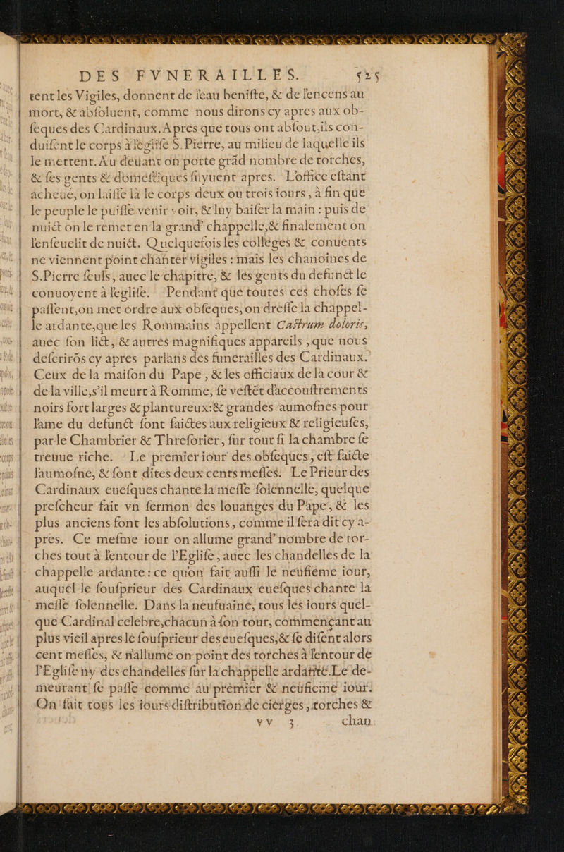 DÉSVARVNERAULIIES. ss rent les Vigiles, donnent de eau benifte, &amp; de encens au mort, &amp; a! Side nt, comme nous dirons cy apres aux ob- {eques des Cardinaux. Apres que tous Ont tr {out,iis con- duifent le cot ps: ategiifé S. Pierre, au mitieu de laquelle ils Je mettent.Au déuañt on PORRE oräd nombre de torches, &amp; fes gents &amp; domeft iques füyuent apres. Loffice eftant acheué, on l'‘üfie à le corps déux ou trois iours , à fin que le peut rple le pu ifle vénir : as &amp; luy baïfer la main : puis de nuiét on le remet en la gr and chappell e,&amp; finalement on lenfeuelit de nuit. Quel quefois les colléges &amp; conuents nc viennent point chanter vivilés :maïis En ch anoines de S.Pierre lculs, auec le-chapitre, &amp; lésgents du defunét le conuovent à leglife. Pendant que toutes ces chofes fe pailent,on met orte eaux obfèques, on drefle la chappel- le ardante,que les Romains PHP lent Caffrum doloris, auec fon lit, &amp; autrés magnifiques 2 , que nous defcriros cy apres parlans de funérailles des Cardiaux Ceux dela maifon du Pape, &amp; les ofhciaux de là cour &amp; de la vilie,s’il meurt à Romme, fe veftér daccouftrements noirs fort larges &amp; plantureux:&amp; grandes aumofnes pour treuue riche. Le premier iour des obfeques, eft faite Jaumofne, &amp; font dites deux cents mefles. Le Prieur des Cardinaux euefques chante la mefle folennelle, quelque prefcheur fait vn fermon des louanges du Pape, &amp; Îles plus anciens font les abfolutions, commeil fera dit cy a- pres. Ce mefme iour on allume grand nombre de ror- ches tout à lentour de PEglife , auec les chandelles de la chappelle ardante : ce qu'on fait aufli lé neufiéme iour, auquel le foufprieur des Cardinaux euefqués chante la mefle folennelle. Dans la neufuaine, tous les iours quél- que Cardinal celebre,chacun à {on tour, comménçantau plus vieil apres lé foufprieur deseuefques,&amp; fe difent alors cent mefles, &amp; nallume on point des torches à lentour dé lEglife ny des chandélles fur la ch appell le ardante Le de- meurant {e pale comme au premier &amp; néufiene iour. On'fait tous les ioursdiftribution de ciérges , torches &amp; | VU UT. chan