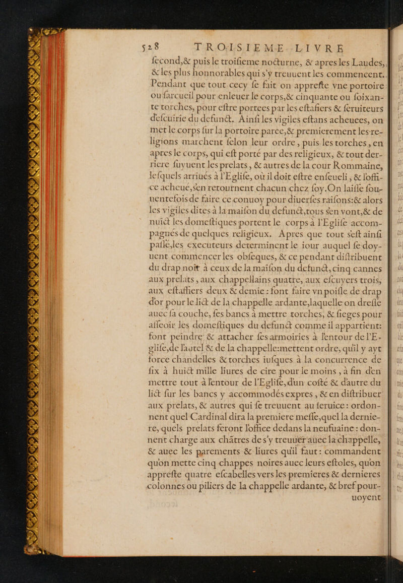 528 T'RONLSTE ME. LT VRE Pendant que tout.cecy fe fait on apprefte vne portoire ou farcucil pour enleuer le corps,&amp; cinquante ou foixan- te torches, pour eftre portees par les eftañers &amp; feruiteurs deicuirie du defunét. Ainfiles vigiles eftans acheuces, on metle COrps {ur {a portoire parec,&amp; premierement les-re- ligions marchent felon leur ordre, puis les torches, en apres le corps, qui eft porte par des religieux, &amp; tout der- ricre fuyuent les prelats, &amp; autres de la cour Rommaine, le fquels arriués à l'Eclife, où il doit eftre enfeueli, &amp; loff- ce acheué,sen retournent chacun chez foy.On laifle fou- uentefoisde faire ce conuoy pour diuerfes raifons:&amp; alors les vieiles dites à la maifon du defunét,tous sen vont, &amp; de nuict les domeftiques portent le corps à l'Eclife accom- pagnés de quelques religieux. Apres que tout seft ainfi palic.les executeurs determinent le iour auquel fe doy- uent commencer les obfeques, &amp; ce pendant diftribuent du drap noit à ceux de la maïfon du defuné, cing cannes aux prelats , aux chappellains quatre, aux €fcuyers trois, aux cftafhers deux &amp; demie: font faire vn poifle de drap dor pour lelict de la chappelle ardante,laquelle on drefle auec fa couche, fes bancs à mettre torches, &amp; fieges pour aflcoir les domeftiques du defunét comme il appartient: font peindre &amp; attacher fesarmoiries à lentour de l’'E- glife,de l'autel &amp; de la chappelle:mettent ordre, quil y ayt force chandelles &amp;torches iufques à la concurrence de fix à huit mille liures de cire pour le moins , a fin den mettre tout à lentour de l'Eglife, dun coite &amp; dautre du aux prelats, &amp; autres qui {e treuuent au {eruice : ordon- nent quel Cardinal dira la premiere mefle,quel la dernie- re, quels prelats feront loffice dedans la neufuainc : don- nent charge aux chätres de s'y treuuérauec lachappelle, &amp; auec les parements &amp; liures quil faut: commandent quon mette cinq chappes noires auec leurs eftoles, quon apprefte quatre efcabelles vers les premieres &amp; dernieres colonnes ou piliers de la chappelle ardante, &amp; bref pour- uoyent PS