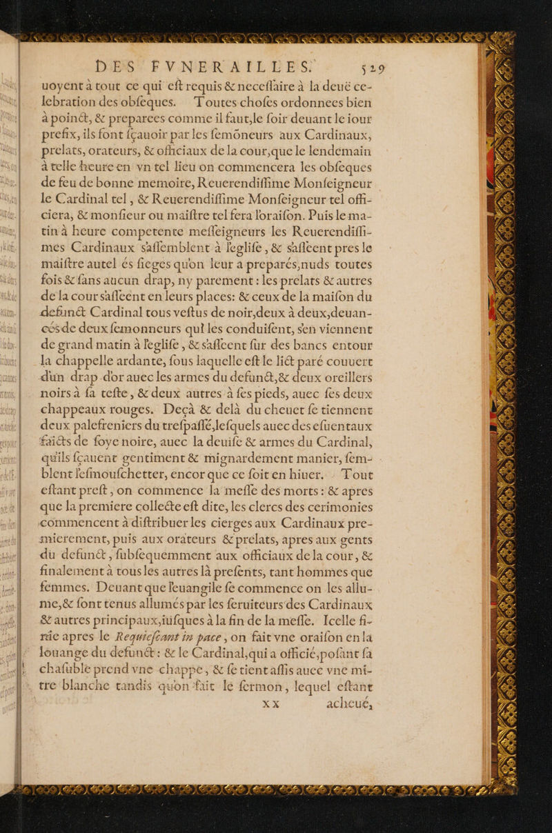 RL DiESS F VNER AITLLES: SZ uoyent à tout ce qui eft requis &amp; neccflaire à la deué ce- Iebration des obfeques. Toutes chofes ordonnees bien à point, &amp; preparees comme il faut,le foir deuant le iout prefix, ils font {çauoir par les femoneurs aux Cardinaux, prelats, orateurs, &amp; ofhciaux de la cour,que le lendemain à telle heure en vn tel lieu on commencera les obfeques de feu de bonne memoire, Reucrendiffime Monfeigneur le Cardinal tel, &amp; Reuerendiffime Monfeigneur tel offi- ciera, &amp; monfieur ou maïftre tel fera loraifon. Puis le ma- tin à heure competente mefleigneurs les Reuerendiffi- mes Cardinaux saflemblent à gli , &amp; safleent pres le maiftre autel és fieges quon leur a preparés,nuds toutes fois &amp; fans aucun drap, : ny parement : les prelats &amp;autres de {a cour safleent en leurs places: &amp; ceux de la maifon du defunét Cardinal tous veftus de noir,deux à deux,deuan- cés de deux femonneurs qui les conduifent, sen viennent de grand matin à leglife, &amp;saflcent fur des bancs entour la chappel! e asdante] (ous laquelle eft le liét paré couuert dun drap dor auec les armes du defunét, &amp; deux orcillers noirs à fa tefte, &amp; deux autres à fes pieds, auec fes deux chappeaux rouges. Deçà &amp; delà du cheuet fe tiennent deux : palefreniers du trefpañlé, lefquels auec desefuentaux faits de foye noire, auec la duré &amp; armes du Cardinal, Gt ils {ca LuCñat gentiment &amp; lardons {em- ‘er Éfiidiéhétter, encor que ce foit en hiuer. : Tout ftant preft , on commence la mefle des morts: &amp; apres Fe Gi premiere collecte eft dite, les clercs des cerimonies du defunct, fubfequemment aux officiaux dela cour, &amp; finalement à tousles autres là prefènits, tant hommes que femmes. Deuant qi ne nen {e commence on les WE me,&amp; font tenus allumés par les fcruiteurs des Cardinau &amp; autres principaux,itifques à à la fin de la mefle. Icelle f. rie apres le FAR in ap on fait vne oraifon en la louange du defunét : &amp; le Cardinal qui a officic,pofant fa chafüble e prend vne ch: “UE , &amp; fe tientaflis auce vne mi- tre blanche tandis quon fait lé fcrmon, lequel eftant XX acheué,
