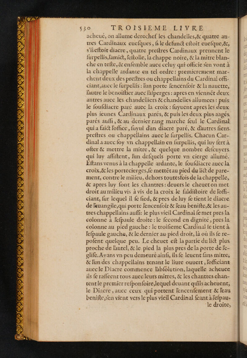 acheue, on allume derechef les chandelles,&amp; quatre an- sres Cardinaux euefques, file defun&amp; eftoit cuelque,&amp;, s’ileftoir diacre, quatre preftres Cardinaux prennent le lurpellis, famiét, feftolle, la chappe noire, &amp; la mitre blan- che en tefte, &amp; enfemble auce celuy qui officie sen vont à la chappelle c ardante en tel ordfe: premicrement mar- chent deux des preftres ou chappellains du Cardinal off ciant;aucc le furpellis : lun porte fencenfoir &amp; la nauette, lutre le benoiftier auec lafperges : apres en viennét deux autres aucc les chandelliers &amp; chandeiles allumees : puis le foufdiacre paré auec la croix : Sn apres les deux plus ieunes Cardinaux parés, &amp; puis les deux plus aagés. parés aufh , &amp; au dernier rang marche feul le Cardinal qui a fait lofhce, fuyui dun diacre paré, &amp; dautres fiens. PRESS ou chappéllains auec le furpellis. Chacun Car- dinal aauec foy vn chappellain en furpellis, qui luy fert à ofter &amp; mettre la mitre, &amp; quelque nombre defcuyers. qui luy afliftent, lun defquels porte vn cierge allume. Eftans venus à la chappelle ardante, le foufdiacre auec la croix,&amp; les portecierges,fe mettétau pied du lit de pare- ment, contre le milieu, dehors toutesfois de la chappelle, &amp; apres luy font les chantres: deuersle cheuet on met droit au milieu vis à vis de la croix le faldiftoire de loffi- ciant, fur lequel il fe fied, &amp; pres de luy fe tient le diacre de leuangile,qui porte lencenfoir &amp; feau benifte,&amp; les au- tres chappellains aufli: le plus vieil Cardinal fe met pres la colonne à lefpaule droite : le fecond en dignite, pres la. colonne au pied gauche : le troifieme Cardinal fe tient à: lefpaule a &amp; le dernier au pied droir, la où ils fe re- pofent quel que peu. Le cheuet eft la partie du li&amp;t plus proche de faneol. &amp; le pied la plus pres dela porte de le- glife. Avans vn peu demeuré aiaff, ils fe leuent fans mitre, &amp; lun des chappellains tenant le liure ouuert, lofficiant auccle Diacre commence hbfolution, laquelle acheuec ils fe rafleent tous auec leurs mitres, &amp; les chantres chan- cent le premicr refponfoire,lequel deuant quilsacheuent, le Diacre , auec ceux qui-portent lencenfement &amp; leau benifle,sen vicac vers le plus vieil Cardinal fant àlefpau+ le droite,
