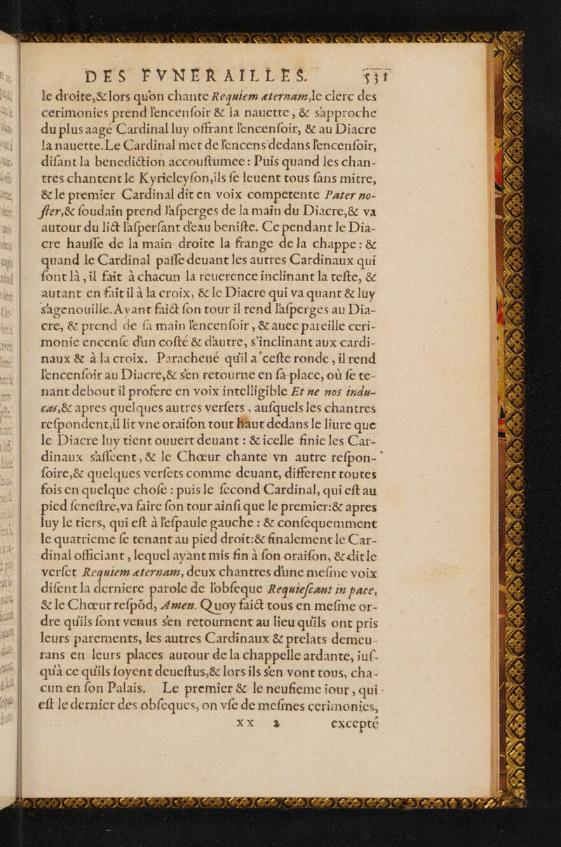 DES FVNÉRAILLES. SE le droite, &amp; lors quon chante Requiem æternam.le clerc des cerimonies prend lencénfoir &amp; la nauette, &amp; sapproche du plus aage Cardinal luy offrant lencenfoir, &amp; au Diacre la nauette.Le Cardinal met de lencens dedans fencenfoir, difant la bencdi&amp;ion accouftumee : Puis quand les chan- tres chantent le Kyrieleyfoniils fe leuent tous fans mitre, &amp;c le premier Cardinal dit en voix competente Pater no- fler,&amp; foudain prend J'afperges de la main du Diacre,&amp; va autour du li&amp; lafperfant deau benifte. Ce pendant le Dia- cre haufle de la main droite la frange dela chappe: &amp; quand le Cardinal pañle deuant les autres Cardinaux qui {ont là, il fait à chacun la reuerence inclinant la tefte, &amp; autant en fait il à R croix, &amp; le Diacre qui va quant &amp; iuy sagenouille. Ayant fai@ {on tour il rend fafperges au Dia- cre, &amp; prend de fa main lencenfoir , &amp;auec pareille ceri- monice encen{e dun cofte &amp; d'autre, s’inclinant aux cardi- naux &amp; àlacroix. Paracheue quil a cefte ronde, il rend fencenfoir au Diacre,&amp; sen retourne en fa place, où fe te- nant debout il profere en voix intelligible Er re #05 indu- cas,&amp; apres quelques autres verfets , aufquels les chantres refpondent.il lit vne oraifon tout Maur dedans le liure que le Diacre luy tient ouuert deuant : &amp;icelle finie les Car- dinaux saflcent,&amp; le Chœur chante vn autre refpon- {oire,&amp; quelques verfets comme deuant, different routes fois en quelque chofe : puisle fccond Cardinal, qui eft au pied feneftre, va faire fon tour ainfi que le premier:&amp; apres luy le tiers, qui eft à lefpaule gauche : &amp; confequemment le quatrieme fe tenant au pied droit:&amp; finalement le Car- dinal officiant , lequel ayant mis fin à fon oraifon, &amp;ditle verfct Requiem aternam, deux chantres dune mefine voix difent la derniere parole de lobfeque Requiefcant in pace; &amp;le Chœur refpôd, Amez. Q uoy fait tous en mefine or- dre qu'ils font venus sen retournent au lieu quils ont pris leurs parements, les autres Cardinaux &amp; prelats demeu- rans en leurs places autour de la chappelle ardante, iuf. qua ce qu'ils foyent deueftus,&amp; lors ils sen vont tous, cha- cun en fon Palais. Le premier &amp; le neufiemciour, qui : eft le dernier des obfeques, on vfe de mefmes cerimonics, D US ExCCpte