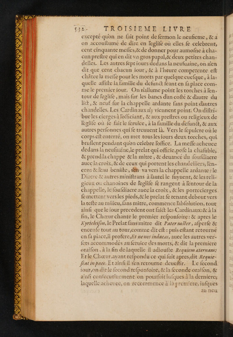excepté quon ne fait point de fermon le neufieme, &amp; a on accouflume de dire en leglifé où elles. fe celebrent, cent cinquante mefles,&amp; de donner pour aumofne à cha- cun preftre qui en dit vn gros papal,&amp; deux petites chan- delles.. Les autres fcpti iours dedans la neufuaine, on ne dit que cent chacun iout , &amp; à l'heure on té eft châree la mefñe pour les morts par quelque cucfque, à la- ay c afhifte la famille du defuné feant en fa place com- me le Pie iour. On nallume point les torches à l'en cour de leglife , mais fur les bancs dun cofté &amp; dautre du hét, &amp; Heu {ur la chappell e ardante fans point dautres chandelles. Les Cardinaux ni viennent point. On diftri- bueles cicrsesà loficiant, &amp; aux preftres ou religieux de lglife où fe faicle{ {eruice, à la famille du Teéanté, &amp; aux autres perfonnes qui fe treuuent là. Vers le fepulcre où le cotps cit enterré, on met touslesiours deux torches, qui. bruflent pendant quon celebre loffice. La mefle acheuec dedans la neufuaine,le prelar qui ofhcic,;pafe la chafuble,. &amp; prendila cha, Ppe &amp;la mitre, &amp; deuance du foufdiacre aucc la croix, &amp; de ceux qui. Davis les chandelliers, len- cens &amp; leau beniite. sêh: va vers la chappelle ardante : le Diacre &amp; autres miniftrans à l'autel le fuyuent, &amp; lesreli- gieux où chanoines de leglife fe rangent à lentour de la chappelle, le fouldiacre auee la croix, &amp;les portecierges fe mettent versles pieds, &amp; le prelat fe tenant debout vers la tefte au milieu, fans mitre, commence labfolution, tout ainfi que le jour precedent ont fait les Cardinaux:&amp; à la fin, le Chœur chante le premier refponfoire : &amp; apres le K cyrieleifors, le Prelat RE dit Pater noffer, aber &amp; encenfe tour au tour,comme dit eft : puis eftant retourné en fa piace,il profere,Es nen0s EVE , auec les autres ver- fetsa6 commodés au feruice des morts, 8 z dit la premiére otaifon , à la fin de laquelle il adioufte Requiem aternam: Etle Chæœur.ayant refpondu ce qui fuit apres,dit Requie- feat inpace. Etainfiil sen retourne deueftir. Le fecond: iour,on.ditle fecond refponfoire, &amp; la: feconde oraifon, &amp; ainfi confecutiuement on pourfuit iufques à la dernieres laquelfc acheuee, on recommence à la prenriere, infques au NE