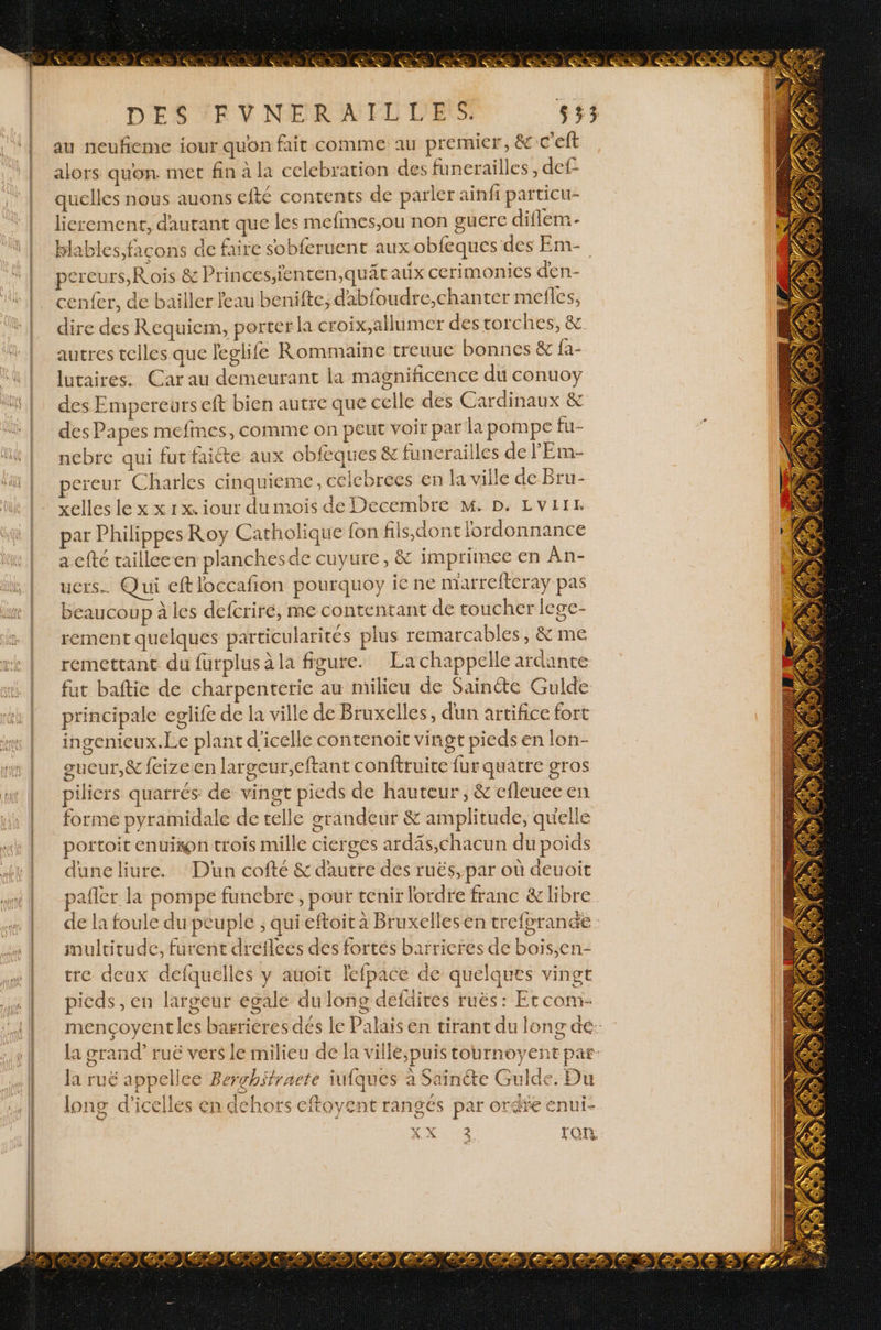 au neufieme iour quon fait comme au premier, &amp; c'eft alors quon met fin à la celebration des funerailles, def quelles nous auons efté contents de parler ainfi particu- licrement, dautant que les mefmes,ou non guére diflem- blables, facons de faire sobferuent aux obfeques des Em- pereurs, Rois &amp; Princes,ienten,quät aux cerimonices den- enfer, de bailler feau benifte, dabfoudre,chanter mefles, dire des Requiem, porter ka croix,allumer des torches, &amp; autres telles que leglife Rommaine treuue bonnes &amp; fa- lutaires. Car au demeurant ia magnificence du conuoy des Empereurs eft bien autre que celle des Cardinaux &amp; des Papes mefines, comme on peut voir par la pompe fl£ nebre qui fut faiéte aux obfeques &amp; funcraiiles de l'Em- pereur Charles cinquieme, celcbrees en la ville de Bru- xelles le x x 1x. iour dumois de Decembre M. D. LVIIE par Philippes Roy Catholique fon fiis,dont l'ordonnance a cfté tailleeen planches de cuyure, &amp; imprimée en An- ucrs…. Qui eftloccafion pourquoy ie ne marrefteray pas beaucoup à les defcriré, me contentant de toucher lege- rement quelques particularités plus remarcables, &amp; me remettant du furplus a la figure. La chappelle ardante fut baftie de charpenterie au milieu de Sainte Gulde principale eglife de la ville de Bruxelles, dun artifice fort ingenieux.Le plant d'icelle contenoïit vingt pieds en lon- gucur,&amp; feizeen largeur,eftant conftruice fur quatre gras piliers quarrés de vingt pieds de hauteur, &amp; efleuceen forme pyramidale de telle grandeur &amp; amplitude, quelle portoit enui#on trois mille cierges ardäs,chacun du poids dune liure. D'un cofté &amp; d'autre des ruës, par où deuoit pafler la pompe funebre , pour tenir lordre franc &amp; libre de la foule du peuple , qui eftoit à Bruxellesen treforande multitude, furent dreflees dés fortés baïrieres de bois,en- tre deux defquelles y auoit lefpace de quelques vingt pieds, en largeur egale dulong defdires ruës: Et coni- s la ruë appellce Bergchifrnete iufques à Sainéte Guilde. Du 3 a 11. 54 + ? long d’icelles en dehors eftoyent rangés par or 4 p- are enul-
