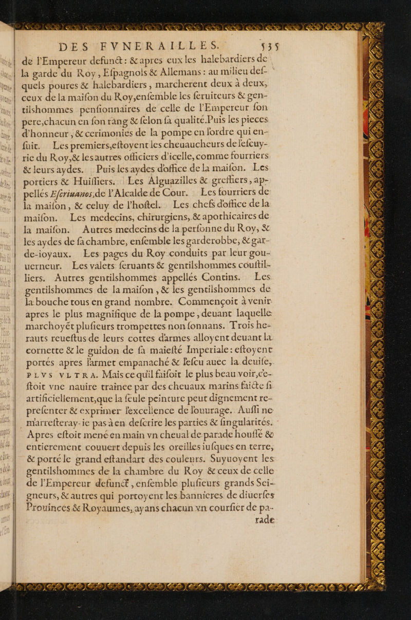 {LU À | ! | : RS e © va . EE 4 Cp À X LS % >» à ds . e DE S'UE VNELR A ILiLES. 3 de l'Empereur defunét: &amp; apres eux les halebardiers de la garde du Roy, Efpagnois &amp; Allemans : au milieu def- ‘ quels poures &amp; halcbardiers , marcherent deux à deux, ceux de la maifon du Roy,enfemble les feruiteurs &amp; gen- tiishommes penfionnaires de celle de l'Empereur fon perc,chacun en fon rang &amp; felon fa qualite. Puis les pieces d'honneur , &amp; cerimonies de la pompecen jordre qui en- fui. Les premiers,eftoyent les cheuaucheurs de lefcuy- rie du Roy,&amp; lesaurres officiers d’icelle, comme fourriers &amp; leurs aydes. Puis les aydes doffice dela maifon. Les portiers &amp; Huifiers. : Les Alguazilles &amp; grefhers,ap- pellés Efcrivanos,de Y Alcalde de Cour. Les fourriers de la maïfon, &amp; celuy de l’hoftel. Les chefs d'office de la maifon. Les medecins, chirurgiens, &amp; apothicaires de la maifon. Autres medecins de la perfonne du Roy, &amp; les aydes de fachambre, enfemble les garderobbe, &amp;gar- de-ioyaux. Ees pages du Roy conduits par leur gou- uerneur. Les valets feruants &amp; gentilshommes couftil- liers. Autres gentilshommes appellés Contins. Les gentilshommes de la maifon , &amp; les gentilshommes de la bouche tous en grand nombre. Commençoit à venir: apres le plus magnifique de la pompe , deuant laquelle marchoyét plufieurs trompettes nonfonnans. Trois he- rauts reueftus de leurs cottes darmes alloyent deuant cornette &amp; le guidon de fa maiefté Imperiale: eftoyent portés apres larmet empanaché &amp; lefcu auec la deuife,. pLvs vLTRA. Maiscequil faifoit le plus beau voir,ce- ftoit vne nauire trainee par des cheuaux marins faite fi artifcicllement,que la feule peinture peut dignement re- prefenter &amp; exprimer lexcellence de louurage. Avuffi ne marrefteray-ie pas à en defcrire les parties &amp; fingularirés. Apres eftoit mené en main vn cheual de parade houffé &amp; entierement couuert depuis les oreilles iufques en terre, &amp; porte le grand eftandart des couleurs. Suyuovyent les de l'Empereur defun® ,enfemble plufieurs grands Sei- gneurs, &amp; autres qui porcoyent les bannieres de diuerfes Prouinces &amp; Royaumes, ayans chacun vn courfier de pa- rade