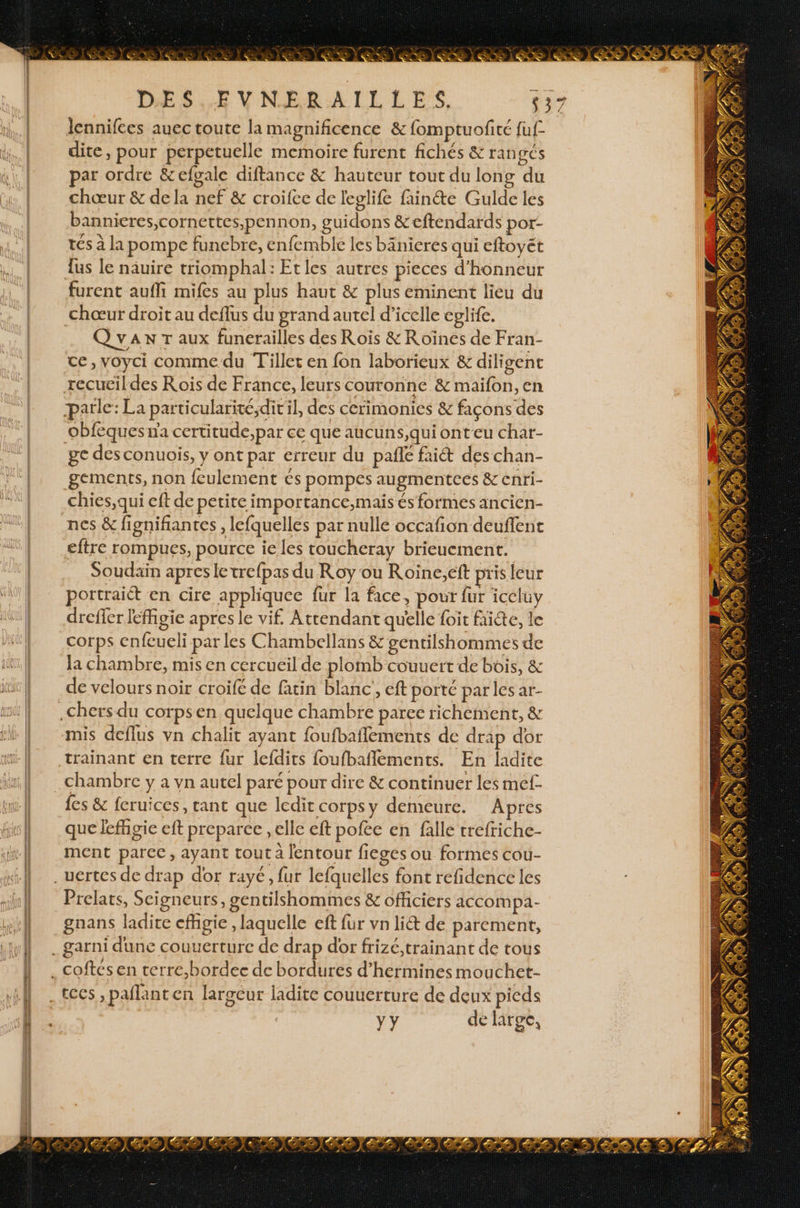 à 2 mn A ve Ted cr D'ES.Æ V NER:ALEL LES, lennifces auec toute la magnificence &amp; fomptuofité fuf- dite, pour perpetuelle memoire furent fichés &amp; rangés par ordre &amp;efgale diftance &amp; hauteur tout du long du chœur &amp; de la nef &amp; croifce de leglife fainéte Gulde les bannicres,cornettes,pen non, guidons &amp;eftendards por- tés à la pompe funebre, enfemble les bänieres qui eftoyét {us le näuire triomphal: Etles autres pieces d'honneur furent auffi mifes au plus haut &amp; plus eminent lieu du chœur droit au deflus du grand autel d’icelle cplife. Qvax Taux funerailles des Rois &amp;R oïnes de Fran- ce, voyci comme du Tillet en fon laborieux &amp; diligent recuëildes Rois de France, leurs couronne &amp; maifon, en parle: La particularité,dit'il, des cerimonics &amp; façons des obfequesna certitude,par ce que aucuns,qui onteu char- ge desconuois, y ont par erreur du pañe fait des chan- gements, non {eulement és pompes augmentees &amp; enri- chies,qui eft de petite importance,mais és formes ancien- nes &amp; fignifiantes , lefquelles par nulle occafion deuflent eftre rompues, pource ie les coucheray brieucment. Soudain apres letrefpas du Roy ou Roïine,eft pris leur portraiét en cire appliquec fur la face, pour fur iceluy dreffer féfigie apres le vif. Attendant quelle foit faicte, le corps enfeueli par les Chambellans &amp; gentilshommes de la chambre, mis en cercueil de plomb couuert de bois, &amp; de velours noir croifé de fatin blanc, eft porté parles ar- mis deflus vn chalit ayant foufbaflements de drap dor {es &amp; fcruices, tant que ledit corpsy demeure. Apres que lefñgie eft preparce , elle ef pofee en falle trefriche- ment parce, ayant tout a lentour fieges ou formes cou- Prelats, Seigneurs, gentilshommes &amp; officiers accom pi- Yy de large, Ÿ r À