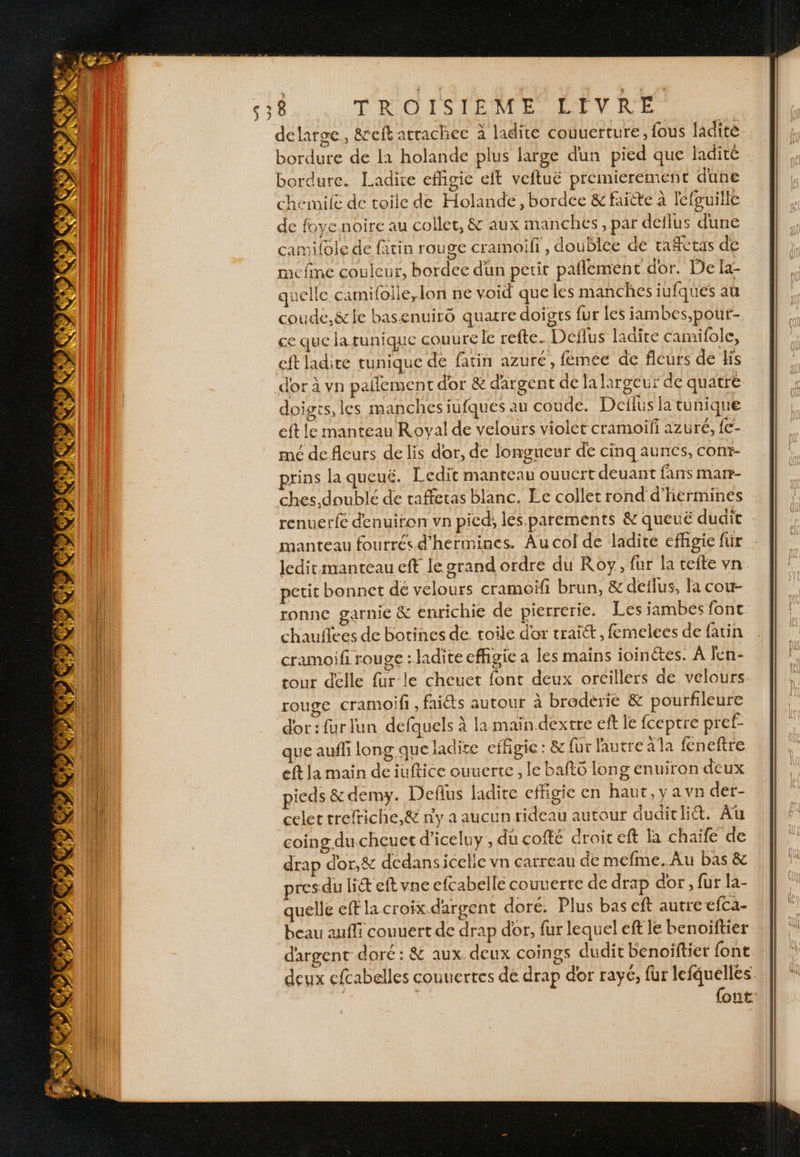 delarge, &amp;reft atrachec à ladite couuerture, fous ladite. bordure de 11 holande plus large dun pied que ladite bordure. Ladite efhgie eft veftuë premierement dune chemife de toile de Holande, bordee &amp; faitte à lefuille de foye noire au collet, &amp; aux manches, par deflus dune camilole de fatin rouge cramoifi, doublée de rafetas de mcfme couleur, bordec dün petit paflement dor. De fa- quelle camifolie,lon ne void que les manches iufques aù coude,&amp;le basenuiro quatre doigts fur les iambes,pour- ce que la runique couurele refte. Deflus ladite camifole, eft ladite tunique de fatin azuré, fémée de fleurs de His d'or à vn pañlement dor &amp; d'argent de la largeur de quatre doiges, les manches iufques au coude. Detlus la tunique eft le manteau Royal de velours violet cramoifi azuré, {€- mé de fleurs de lis dor, de longueur de cinq aunces, con?- rins la queué. IL. cdit manteau ouucrt deuant fans marr- ches, doublé de raffetas blanc. Ee collet rond d'hermines renuerfé denuiron vn pied, les.parements &amp; queuë dudit manteau fourrés d’hermines. Au col de ladite efhgie für . Jeditmanteau eft le grand ordre du Roy, fur la teite vn petit bonnet de velours cramoiïf brun, &amp; deilus, la cou- ronne garnie &amp; enrichie de pierrerie. Les jambes font chauflees de botines de. toile d'or trait, femelees de fatin cramoifi rouge : ladite effigie a les mains ioinctes. À len- tour delle fur le cheuet font deux orcillers de velours rouge cramoifi , faits autour à braderie &amp; pourfileure d'or: fur lun defquels à la main dextre eft le fceptre pref- que aufli long que ladite efigic : &amp; fur l'autre alla feneftre eft la main de iuftice ouuerte , le bafto long enuiron deux pieds &amp;demy. Deflus ladite effigie en haut, y a vn der- celet trefriche,&amp; n'y a aucun rideau autour duditlid&amp;. Au coing du cheuet d’iceluy , du cofté droit eft chaïfe de drap dor,&amp; dedansicelie vn carreau de mefme..Au bas &amp; res. du lit eft vne efcabellé couverte de drap dor, fur la- quelle eff la croix.dargent doré. Plus bas eft autre efca- beau auffi couuert de drap dor, fur lequel eft le benoiftier dargent doré : &amp; aux deux coings dudit benoiftiet font deux cfcabelles couuertes de drap dor rayé, fur lefquelles. | Ne {ont: