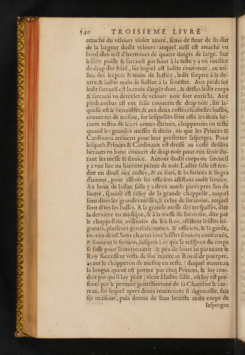 Dora dun ie&amp; d’hermines de quatre doigts de large. Sur lefdiss poille &amp; farcueil par haut à la tefte y a vn oreiller lieu des {ceptre &amp; main de Tuftice , ledit {ceptre à la de- xtre.&amp; ladite main de luftice à la {enéftrée. Aux picds fut Icdit farcueil ef la croix d'argét doré, &amp; déflus lédit corps iedsembas cft vne felle couuerte de dräp noir, fur la- quelle cftie benoiftier,&amp; aux deux coftés cfcabellés bañles, couuertes de mefine, fur lefquélles f6nc aflis lés deux he- rauts veltus de lcurs cottes d'armes, chapperons en tefte quand les grandes mefles fe dient, où que les Princes &amp; Cardinaux arrivent pour leur prefenter lafperges. Pour lefquels Princes &amp; : Cardinaux eft dreflé au cofte défdics herauts vn banc couuert de drap ñoir pour éux fcoir du- ranc les melle &amp;ftruice. Autour dudit corps ou farcueil y a vne lice ou baïriere péinte de noir. Ladire falle eftten- due en deuil aux coftés , &amp; au fons, &amp; és formes &amp; ficges lautré ; fauoir ft celuy de {à grande chappelle, auquel {ont ns les or andes mefles,&amp; celuy de loratoire, auquel gs la derniere en mufiqi ne, &amp; à la mefle de foratoire, dite par Je chappellain ordinaire du feu Roy; : afiftent lefdits fei- gneurs, plufieurs gentilshommes, s, &amp; officiers, &amp; 1 â garde, toiusen deuil. Sont chacuni Our fefeties L {Cruices continués, &amp; fouuentle fermon,i iufques à ce “quel le trä tport du COrpS Roy füccetleur veftu de fon manteau Royal de pourpre, ayant Ie chapperon de mefine en tefte, ( duquel manteau la longue queué cit portec par cinq Princes, &amp; luy con- duie par quiil luy plait ) vient à ladite falle , oùluy eft pre- fenté par le premier gentilh ornme de la Chambre le'car- reau, fur lequel apres déuës reuerences il sagénoille, fait fes oraifons, puis donne de féau berifte Qt corps de