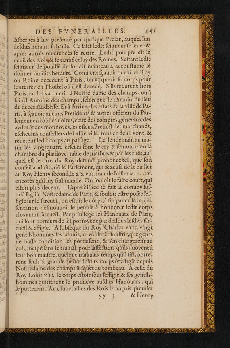 ) | l'afperges à luy prefenté par quelque Prelat, auquel lun defdirs herauts la bäillé. Ce fai&amp; ledit féigneur fe ieue : &amp; aptes autres reuérences {€ retire, Ledit pourpre eft le deuil des Roisi&amp; le ranné celuy dés Roines. Seftant ledit figneur défpouillé de fondit manteau a accouftume le donnér aufdits herauts. Conuierit fçauoir que files Roy ou Roine décédent à Paris, On ya querir le cotps pour lenterrer en l'hoftelotileft decedé. S'ils meurent hors Paris, on lés va querir à Noftré dame des champs, où à fainét Antoine dés champs , felon que le chemin du lieu du deces siddrefle. Et à larriuee les eftats de la ville de Pa- aydes &amp; des monnoyés,les efleus,Preuoft dés mârchands, efcheuins,confeillers de ladite ville, tous en deuil vont, &amp; reucrent ledit corps au paflaige. Lé léndétmain au ma- tin lés vingtquatre crieurs font le cty &amp;femonce en la chambre du plaidoyé, table de marbre,&amp; par les ruës,au- quel eft le titre du Roy defuné&amp; prononce tel, que fon confeil a aduifé, no le Parlément, qui Sexcufa de le bailler au Roy Henry fécond,le x x vit iour de Juillet M. D. urx. encofés quil luy fuft mandé. On fouloit le faire court,qui éftoit plus décent. Laprefdifnec fé fait le conuoyiuf qu'à leglife Noftredame de Paris, &amp; fouloir eftre pofée let- figie fur le farcueil, où eftoit le corps,a fin par celle répre- fentation defmouuoir le peuple à honnorer lédit corps clos audit fareucil. Par priuilege les Hanouars de Paris, gentilhommes,fes fitoris,ne voulurér Ruüffrir,que gents de bañé condition les portaient, &amp; Sen chargerent au col, méfprifans letrauail, pour lafféction qu'ils auôyént à leur bon maiftre, quelque mautais temps quil fift, porte- rent feuls à grande peine lefdirs corps &amp; effigie depuis Noftredame des champs itfques au tombeau. À celle du Roy Lots x rt, le corps cftoir fous lefhigie,&amp; fes genrils- hommes quirterent ie priuilege aufdits Hanouars, qui Je porterent. Aux funcrailles des Roïs François premier *Y:3 &amp; Henry B S L ; +: NE Gr) )e te US À % 7 e : | AR \ 5 gi del tr ae D \, Ge ER %. à. Ki