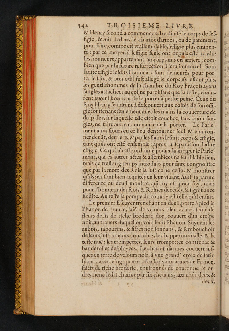 &amp; Henry fccond à commencé eftre diuifé le corps de fef- figic , &amp;imis dedans lé chäriot darmes , ou de parement, pour faire,comime ef vraifemblable,leffigie plus eminen- te: par ce moyen à lefhgie feule ont depuis efté rendus les honneurs appartenans au corps:mis. En arriere : com- bien que par la future refurrection il fera immortel. Sous ladite effigie lefdirs Hanouars font demeurés pour por- ter lé faix, &amp;ores quil fuft allegé le CCrps ny eftant plus, les gentilshommes de la chambre du Roy Fräçoisayans fangles attachees au col,ne patoiffans que la tefte, voulu- rent auQir l'honneur de le porter à petite pcine. Ceux du Roy Henry fe mirent à defcouuert aux coftés de fon effi- gie fouftenans {eulement auec les mains la couucrture de drap dor, {ut laquelle elle eftoit couchee, fans auoir fan- gles, ne faire autre contenance de Ja porter. Le Parle- ment a toufours eu ce lieu dentourner feul &amp; enuiron- ner deuat, derriere, &amp; par les Aancs lefdits corps &amp; cfhgic, tant quils ont efté cnfemble : aprés la feparation, ladite cfhgic. Ce qui na cfte ordonne pour aduantager le Parle- ment; qui cs autres actes &amp; aflemblees na femblable lieu, mais de treflong temps introduit, pour faire congnoiftre que. par la mort des Rois la iuftice ne cefle,&amp; monftrer quiis sen font bien acquitésen leur viuant.Auff {a parurc différente du deuil monftre.quil ny cit pour {oy , mais pour l'honneur desRois &amp; Roines decedés,&amp; fignifiance fufdire. Au refte la pompe du conuoy cit telle qu'il enfuir. Le premier Efcuyer trenchant en dcuil,porte à pied le Phanon de France, fai de velours bleu azuré, femé de fleurs delis de riche broderie dor, couucrt dun crefpe noir,au trauers duquel on void ledit Phanon. Suyuenties aubois, tabourins, &amp; fifres non fonnans , &amp; lembouchoir de Jeurs inftruments contrebas, le chapperon auallé, &amp; la tefte nuë: les trompettes, leurs trompettes contrebas &amp; banderolles defployces. Le chariot darmes couuert iuf ques en terre develours noir, à vne grand’ Croix de fatin blanc , auec.vingtquatre efcuflons aux armes de France, faicts de riche broderie, enuironnés de couronne &amp; or- dte,mené ledit chariot par fixcheuaux, attaches deux êc
