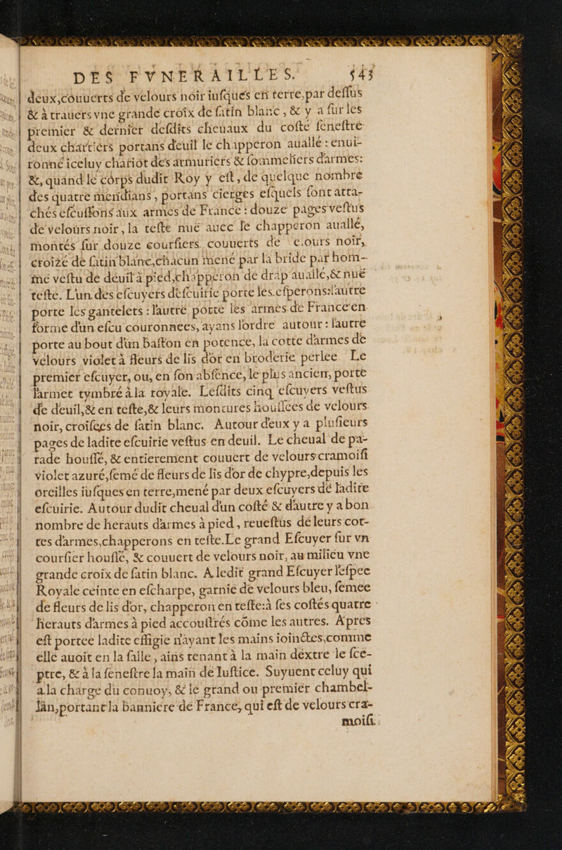 L re. > 2.7 ; o re | | | D'ÉSPVYNERAILLES. s43 ün, | deux, couucrts de velours noir infques efi terre,par deflus üm | &amp; à trauers vne grande croix de fitin blanc, &amp; y a fur les ml premier &amp; dernier defdits cheuaux du cofte f£neftre | deux ébartiérs portans deuil le chapperon auallé :enui- Ki ronnéiceluy chafiôt des armuticrs &amp; fommetiers d'armes: int &amp;, quand ie corps dudit Roy y cft, de quelque nombre ni, | des quatre mendians, porrans cierges efquels fonc atta- chés cfulfonis aux armés de France : douze pages veftus | de velours noir , la tefte nuë aucc le chappéron auallé, | montés für douze eourfiers couuerts de €:ours noir, Une | croize de fatin blane,chacun mené par là bride par hon- | me veftu dé déuit à piéd,chappcron de drap'auaile,&amp; puë | tefte. Lun dés efcuvérs défcuirie porte les efperonslautre | orte les gantelets : lautré porte les armes de Francc'en … | forme dun efcu couronnees, ayans lordre autour: lautre N 1. | “porte au bout dun baton en potence, la cotte darmes de d : | Velours violet à fleurs de lis dor en broderie pérlee Le No | premier efcuyer, ou, en fon abf£nce, le plus ancierr, porte F2 | larme tymbréàla royale. Lefüits cinq efcuvers veftus | ‘de deuil,&amp;en tefte,&amp; leurs montures houilces de velours. | ‘noir, croifees de fatin blanc. Autour deux y a plufeurs | pagesdeladiteefcuirie veftus en deuil. Le cheual de pa- || rade houflé, &amp; entierement couuert de velourscramoifi 1 | violet azuré,femé de fleurs de lis dor de chypre,depuis les . | orcilles iufquesenterre,mené par deux efcuyers dé Hdire ‘| efcuirie. Autour dudit cheual dun cofté &amp; dautre yabon | nombre de herauts d'armes à pied , reueftus dé leurs cot- | ces darmes,chapperons en tefte.Le grand Efcuyer fur vn | cou fier houflé, &amp; couuert de velours noir, au milicu vne F | grande croix de fatin blanc. A ledit grand Efcuyer lefpec 1°] Royale ceinte en efcharpe, garnie de velours bleu, femee | de fleurs de lis dor, chapperon en tefte:à fes coftés quatre : herauts d'armes à pied accouftrés come les autres. Apres { eft portee ladite cfigie nayant les mains joinétes,conrme 1 ellé auoit en la falle , ains tenant à la main déxtre le {ce- 1 ptre, &amp; à la feneftre la main de Juftice. Suyuent celuy qui | ala charge du conuoy, &amp; lé grand ou premier chambel- Jin,portantla banniere de France, qui eft de velours cra- moifi.: = Eee