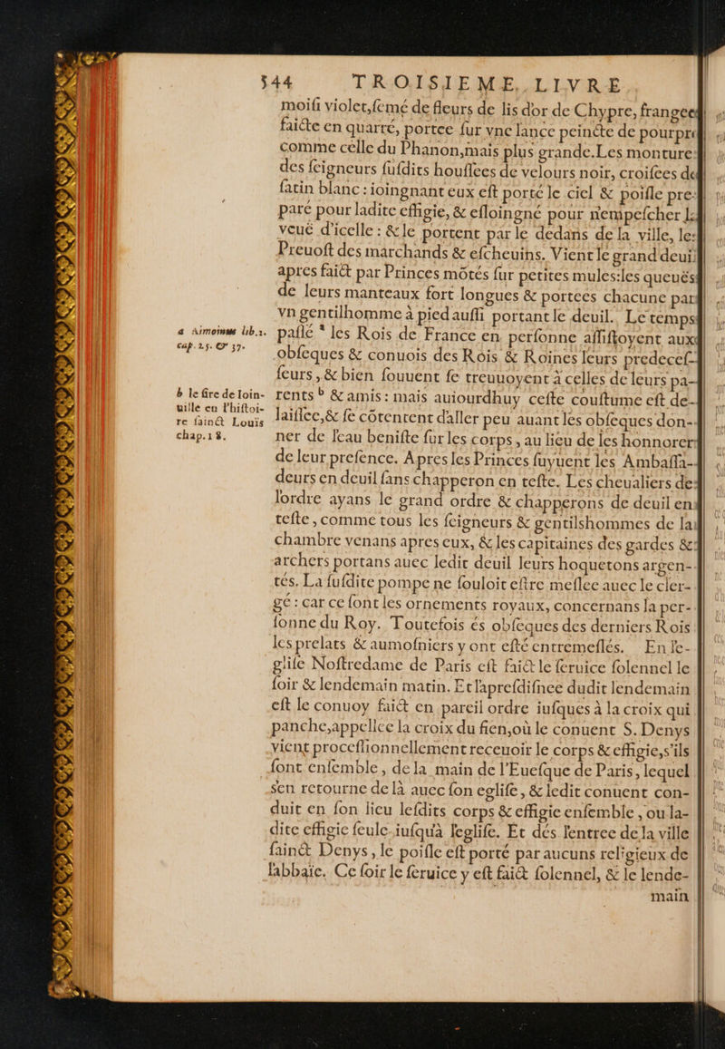 Caf.25. © 37. moifi violet;femé de fleurs de lis dor de Chypre, fran gce faiéte en quarté, portee fur vne lance peincte de pourpri Comme célle du Phanon,mais plus grande.Les monture des fcigneurs fufdits houflces de velours noir, croifces dc | fatin blanc : ioingnant eux eft porté le ciel &amp; poifle pre paré pour ladite effigie, &amp; efloingné pour nempefcher [4] vouë d’icelle : &amp;le portent parle dedans de la ville, le: | | Preuoft des marchands &amp; efcheuins. Vient le grand deuill| : apres faict par Princes môtés fur petites mules:les queuësi| , de leurs manteaux fort longues &amp; porteés chacune pari vn gentilhomme à piedauffi portant le deuil. Le temps paile * les Rois de France en perfonne afliftoyent aux obfeques &amp; conuois des Rois &amp; Roïnes leurs predecef- feurs ,&amp; bien fouuent fe treuuoyent à celles de leurs pa- rents ® &amp; amis : mais auiourdhuy cefte couftume eft de- laifice,&amp; fe côtenrent daller peu auantles obfeques don- ner de fcau benifte fur les corps , au lieu de les honnorer de leur prefence. Apres les Princes fuyuent les Ambaffi- deurs en deuil fans chapperon en tefte. Les cheualiers de: lordre ayans le grand ordre &amp; chapperons de deuil en tefte, comme tous les fcigneurs &amp; gentilshommes de lai chambre venans apres eux, &amp; les capitaines des gardes &amp;] . archers portans auec ledic deuil leurs hoquetons argen- tés, La fufdite pompe ne fouloit eftre meflec auec le cler- ge : car ce font les ornements royaux, concernans Ja per- lonne du Roy. Toutefois és obfeques des derniers Rois les prelats &amp; aumofniers y ont eftécntremeflés. Enfe- glie Noftredame de Paris cit fai@ le feruice folennel le Î| : {oir &amp; lendemain matin. Etlaprefdifnce dudit lendemain eft le conuoy fait en pareil ordre iufques à la croix qui panche,appellce la croix du fien,où le conuent S. Denys vient proccflionnellement receuoir le corps &amp; effigie, s'ils = — 4 = sen retourne de là aucc fon eglife, &amp; ledit conuent con- duit en fon lieu lefdits corps &amp; effigie enfemble , ou la- 1 dite effigie feule iufquà feglife. Et dés lentree de la ville || # fainét Denys, le poifle eft porté par aucuns religieux de || labbaïe. Ce loir le feruice y eft fait {olennel, &amp; le lende- | à main ||