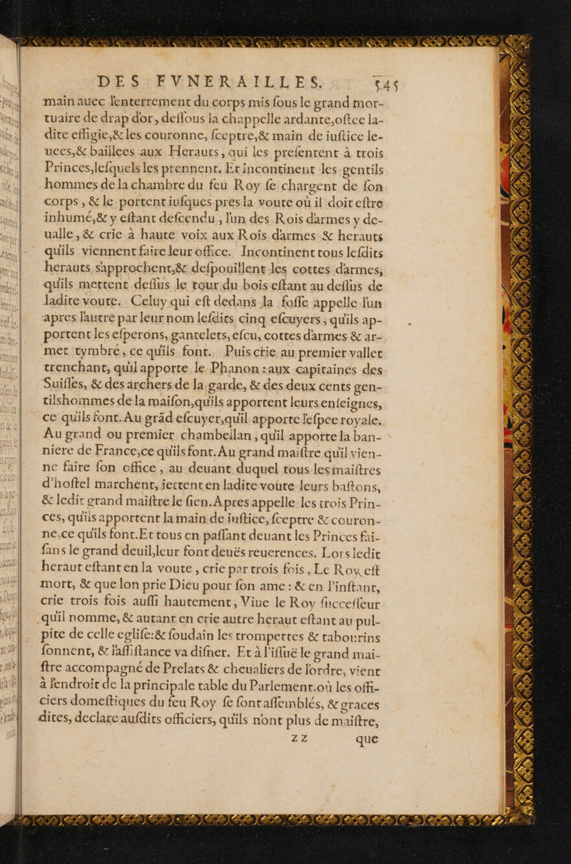 DESTE ENERANRLEL ES, 545 main aucc lenterrement du corps mis fous le grand mor- tuaire de drap dor, deflous la ch appelle ardante,oftee la- dite effigie,&amp; les couronne, fceptre,&amp; main de iuftice le- uces,&amp; baïllees aux Herauts, qui les prefenrent à trois Princes,lefquels les prennent. Erincontinenut les gentils hommes de la chambre du feu Roy fe chargent de {on corps , &amp; le portent iufques-presla voute où il doiteitre inhumé, &amp; y eftant defcendu , l'un des Rois darmes y dc- ualle , &amp; crie à haute voix aux Roïs darmes % herauts quils viennent faire leurofce. Incontinent tous lefdics herauts sapprochent,&amp; defpouillent-les cottes darmes, quils mettent deflus le tour.du bois eftant au deflus de ladite voute. Celuy qui eft dedans la foffe appelle lun apres l'autre par leur nom lefdits cinq efcuyers ; qu'ils ap- portent les efperons, gantelets, efcu, cottes darmes &amp; ar- met tymbré, ce qu'ils font. Puisctie au premier vallet trenchant, quil apporte le Phanon :aux capitaines des Suifles, &amp; des airchers de la garde, &amp; des deux cents gen- tilshommes dé la maifon,quils apportent leurs enfeignes, ce quils font. Au gräd efcuyer,quil apporte lefpce royale. Au grand ou premier chambeilan , quil apporte la ban- niere de France,ce quils font. Au grand maiftre quil vien- ne faire fon office, au deuant duquel tous lesmaiftres d’hoftel marchent, iettenten ladite voute leurs baftons, &amp; ledir grand maiftrele fien.Apres appelle les trois Prin- ces, quils apportent la main deinftice, {ceptre &amp; couron- ne,ce quils font.Ettousen paflant deuant les Princes fai- fans le grand deuil,leur font deuës reuerences. Lors ledit herauteftanten la voute, crie par trois fois, Le Row cit mort, &amp; que lon prie Dieu pour fon ame: &amp;en l'inftane, crie trois fois aufli hautement, Viue le Roy fuccefleur pice de celle eglife:&amp; foudain les trompettes &amp; tabourins fonnent, &amp; lafliftance va difner. Et à l’iflluë le grand mai- ftre accompagné de Prelats &amp; cheualiers de l'ordre, vient à endroit de la principale table du Parlement.où les offi- ciers domeftiques du feu Roy fe fontaflemblés, &amp; graces dites, declare aufdits officiers, qu'ils nont plus de maittre, 22 que