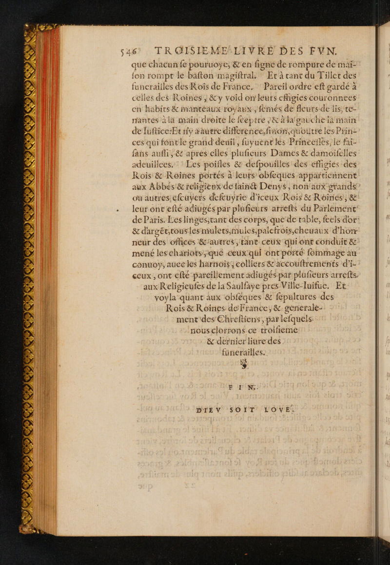 dé Ci LR, ES « £ LT ve GR + Un à Se x Y d- Y AVAST ENS \ # &amp; ) LS D # 4 SLT: SS # ’ D )C Ko. que chacun fe pouruoye, &amp;'en fignc de rompure de maï- fon rompt le bafton magiftral. Er à tant du Tillet des füunerailles des Roiïs de Fine. Pareil ordre eft garde à Pere des Roines , &amp;y void on'leurs cfigies couronnees cn Ha abirs s &amp; mantéaux royaux, femés de fleurs de lis, te- nantes à la main droite le fe eptre /&amp; à lafgaucheïa main de luftice:Er ny aaurrc difference.fiaon,qt mourre les Prin: ces qui fontle grand deuil, füuyuentkes Prineërles, le fai fans aufli, &amp; aprés elles plufieurs Dames &amp; damoifelles adeuiliees. : * Les poifles &amp; defpouilles des effigies des Rois &amp; Kôoines portés à leurs obfeques appañticr nent aux Abbés:&amp; religieux de tainé&amp;t Denys, non'aux grands” ou autres: cfcuyers defcuyrie d'iceux Rois &amp; Roines, &amp;: leur ont efté adiuges par pluficurs arrefts du Poeléhiéine: de Paris. Les linges,tant des corps, que de table, feels dor: &amp; dar gét;tous jé mulets nules;paefrois,cheuau x d’hotr neur des offices &amp;'autres, tant ceux quiont conduit &amp; méné les chariots:-qué ceux qui ont pôr té {ornmage au conuoy, aucc les Hürhoïs colliers &amp;'accouftrements d’i- gcux , ont efte par cillemenc adiu gés par plufieurs arrefts aux Religieufes de la Saulfaye pres Ville-Tuifuc. Et: voyla quant aux obféques &amp; fépultures des Rois &amp; Roiïines de France; &amp;. generaie- ment des Ehreftiens, ” lefquels. nous clorrons ce troifieme: &amp; dernier liüre des. fünerailles.. FE I'N.: DIEV SOIT LOVYE.