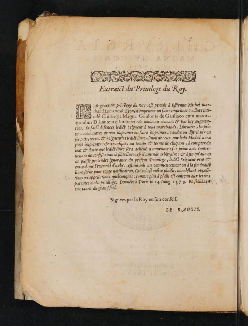 a5 K Se wA Goa Ne Rd a Exirattt du Priuilege da Roy. eg dr grace ctr privilege du Roy ; efl permis à Eflienne- Micbel mar- |LAS. cband Libraire de Lyons d'imprimer on faire imprimer vu livre inti- 9 tox lé Chirurgia Magna Guidonis de Gauliaco cum annota- conibus D.Laurentij Iouberti : de nouuean veucuds e? par luy augnien- toes, Et f'aiti defences ledif£. Seigneur à tous marcbands , Libraires , Impri- sncurs oi autres de non. imprimer ou faire imprimer , vendre ou diflribser en fes pais, tevres C Seigneuries lediét liue , nou de ceux. que ledit Michel aura faitt imprimer : D ce infques au temps c? terme de cinq ans , à compter du iour e datte que ledi&i liue féva acbeué- d imprimer : [^y peine aux. contre- ueians de conlft ation dcfdits liuves.cimd' amende aybitraive : c à fin qu auci BN ac pui[je pretendre ignorance du profent Priuilege ; ledit. Seisnenr veut e | eniend que l'extrait d'iceluy , eflant mis aa commencement ou à la fin dudit liare (crue pour toute notification. Car tel efl noflse plaifmr, nonobflant oppofi- | tions ot appellations quelconques : comme plus à plain eft contenu aux lettres | patentes dudit priuilege. Données à aris le z4.Ining 1 $7 9. Et fcellései cireiaunc du svand feel. | Signees parle. Roy en fon confeil. LE RJfGOIS.
