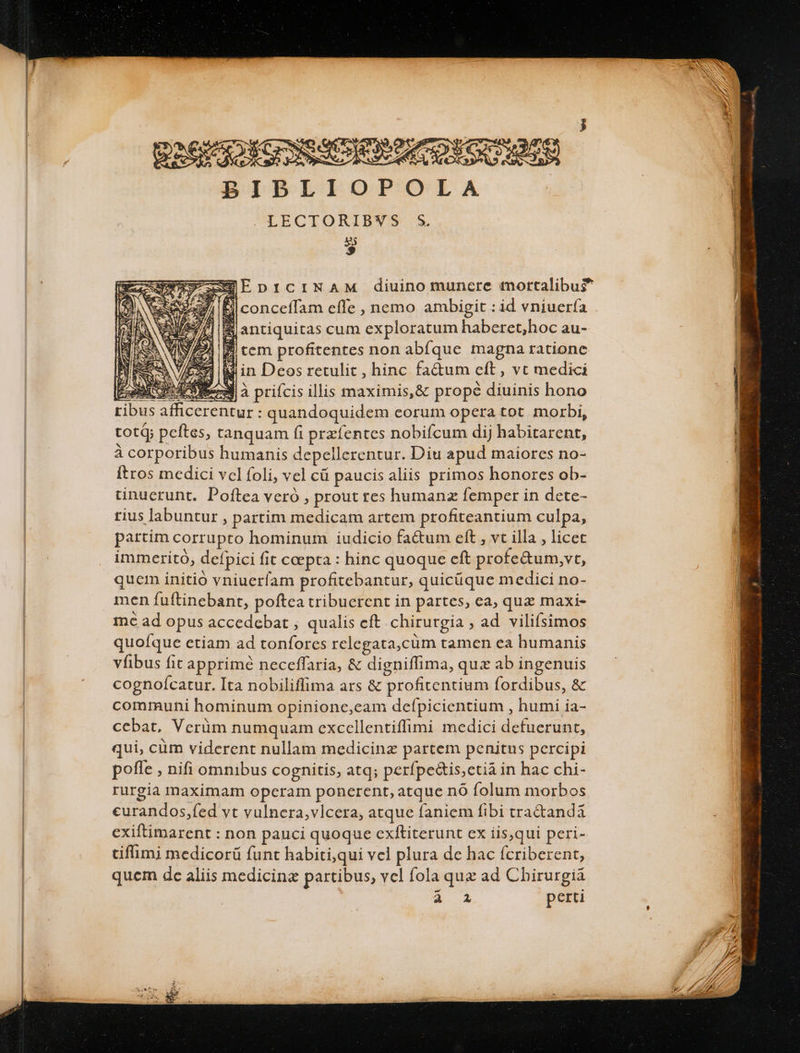 : EReI So EG SCR GIA EANG MOLD BIBLIOPOLA LECTORIBVWS S. * XEEDICINAM diuino munere mortalibus Fl conceffam effe , ncmo ambigit : id vniuería $ antiquitas cum exploratum haberet,hoc au- 3/24 |f tem profitentes non abfque magna ratione NET &amp;i in Deos retulit, hinc fatum eft, vt medici  gU DOE à prifcis illis maximis,&amp; prope diuinis hono ribus afficerentur : quandoquidem eorum opera tot morbi, totQ; peftes, tanquam ft przfentes nobifcum dij habitarent, à corporibus humanis depellerentur. Diu apud maiores no- ftros medici vcl foli, vel cü paucis aliis primos honores ob- tinucrunt. Poftea veró , prout res humanz femper in dete- rius labuntur, partim medicam artem profiteantium culpa, partim corrupto hominum iudicio fa&amp;um eft , vt illa , licet immeritó, defpici fit ccepta : hinc quoque eft profe&amp;um,vt, quem initió vniuerfam profitebantur, quicüque medici no- men fuftinebant, poftca tribuerent in partes, ea, quz maxi- mc ad opus accedebat , qualis eft chirurgia ; ad vilifsimos quofque etiam ad tonfores relegata,cüm tamen ea humanis vfibus fit apprimé neceffaria, &amp; digniffima, quz ab ingenuis cognoícatur. Ita nobiliffima ars &amp; profitentium fordibus, &amp; communi hominum opinionc,cam defpicientium , humi ia- ccbat, Verüm numquam exccellentiffimi medici defuerunt, qui, cüm viderent nullam medicinz partem penitus percipi pofle , nifi omnibus cognitis, atq; perfpe&amp;is,ctiá in hac chi- rurgia maximam opcram ponerent, atque nó folum morbos curandos,fed vt vulnera,vlcera, atque faniem fibi tra&amp;anda exiftimarent : non pauci quoque cxftiterunt ex iis,qui peri- tiflimi medicorü funt habiti,qui vcl plura de hac ícriberent, quem dc aliis medicina partibus, vel fola quz ad Cbirurgia 2-4 perti