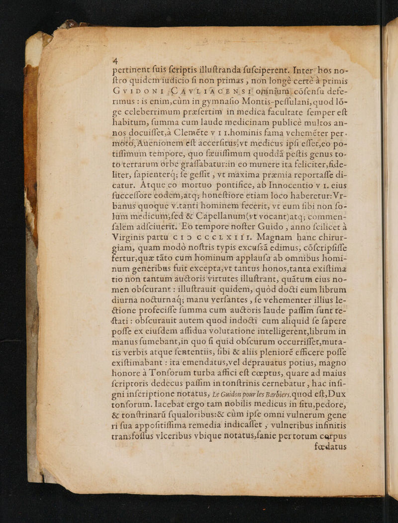 pertinent fuis fériptis illuftranda fufciperent. Inter: hos no- ftro quidcm iudicio fi non primas , non longé certé à primis GviDONI;CÀAVYVLIACEN Sr ofiniurà.cofen(u defe- rimus : is enim,cüm in gymnafio Montis-peflulani, quod 1o- ge ccleberrimum prafertim in medica facultate [emper eft habitum, fumma cum laude medicinam publicé multos an- nos docuitfet;à Clenaéte v 1 r.hominis fama veheméter per. móto, Auenionem eft accerfitusjvt medicus ipfi effet,co po- tiffimum tempore, quo fxuüiffimum quoddà peftis genus to- to'terrarum orbe graflabatur:in eo munere ita feliciter,fidc- liter, fapienterq; fe geffit , vt maxima premia reportaffe di- catur. ÀÁtque eo mortuo pontifice, ab Innocentio v r. eius fucceffore eodem,atq; honeftiore etiam loco haberetur: Vr- banus quoque v.tanti hominem fecerit, vt eum fibi non fo- lum medicum;fed &amp; Cápellanum(vt vocant)atq; commen- falem adíciuerit. Eo tempore nofter Guido , anno fcilicet à Virginis páarttu cro cccer xrrr. Magnam hane chirur- giam, quam modo noftris typis excufsá cedimus, cófcripfiffe fertur,quz táto cóüm hominum applaufa ab omnibus homi- num generibus fuit excepta;vt tantus honos,tanta exiftima tio non tantum auGoris virtutes illuftrant, quátum eius no- meh obícuranr : illuftrauit quidem, quód docti eum librum diurna no&amp;urnaq; manu veríantes , fe vehementer illius le- &amp;ionc profeciffe fumma cum au&amp;oris laude paffim funt te- ftati : obfcurauit autem quod indo&amp;i cum aliquid fe fapere poffe ex eiufdem affidua volutatione intelligerent,librum in manus fumebant,in quo fi quid obícurum occurriffetmuta- tis verbis atque fententiis, fibi &amp; aliis plenioré efficere poffe exiftimabant : ita emendatus,vel deprauatus potius, magno honore à Tonforum turba affici eft coeptus, quare ad maius fcriptoris dedecus paffim in tonftrinis cernebatur , hac infi- gni infcriptione notàátus, Le Guidon pour les Barbiers.quod eft,Dux tonforum. Iacebat ergo tam nobilis medicus in fitu;pedore, &amp; ton(trinarü fqualoribus:&amp; cüm ipfe omni vulnerum gene ri fua appofitiffima remedia indicaffet ; vulneribus infinitis transfoflus vIceribus vbique notatus;fanie pertotum carpus | foedatus
