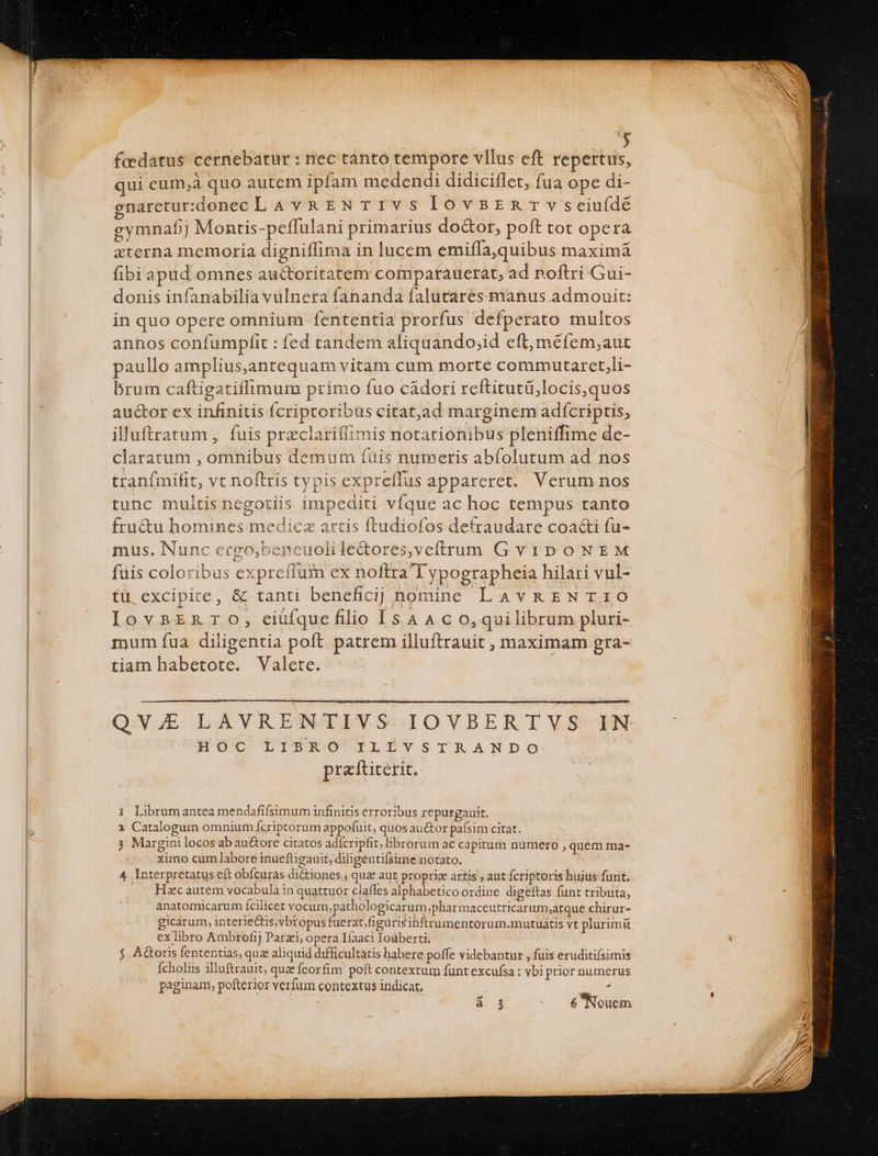 | j faedatus. cernebatur : nec tanto tempore vllus eft repertus, qui cum,à quo autem ipfam medendi didiciflet, fua ope di- naretur:xdenec LA vREN TIVS lovsER Tvseiu(dé eymnafj Montis-peffulani primarius do&amp;or, poft tot opera zterna memoria digniffima in lucem emiffa,quibus maximá fibi apud omnes auctoritatem comparauerat, ad noftri Gui- donis infanabilia vuInera fananda falutares manus admouit: in quo opere omnium fententia prorfus defperato multos annos confumpfit : fed candem aliquando;id eft, méfem;aut paullo amplius,antequam vitam cum morte commutaret,li- brum caftigatiffimum primo fuo cádori reftitutü,locis,quos auctor ex infinitis fcriptoribus citat,ad marginem adícriptis, illuftratum , fuis przclariffimis notationibus pleniffime dc- claratum , omnibus demum íàis numeris abfolutum ad nos tranfmifit, vt noftris typis expreílus appareret. Verum nos tunc multis negotiis impediti víque ac hoc tempus tanto fru&amp;u homines medicz artis ftudiofos detraudare coacti fu- mus. Nunc ergo,bencuolile&amp;ores,veftrum G vip oONEM fuis coloribus expreffum ex noftra T ypographeia hilari vul- tü excipite, &amp; tanti beneficij nomine LAvRENTIO IovsEZnTO, ciüfquefilio [54 A c o,quilibrum pluri- mum fua diligentia poft patrem illuftrauit ;, maximam gra- tiam habetote. Valete. | QV. LAVRENTIVS IOVBERTVS IN HOC LIBRO ILIVSTRANDO praftiterit. 1 Librumantea mendafifsimum infinitis erroribus repurgauit. 1 Catalogum omnium Ícriptorum appofuit, quos auctor paísim citat. 3 Margini locos ab au&amp;ore citatos adícripfit, librorum ac capitum numero , quem ma- ximo cum labore inueftigauit, diligentifsime notato. 4 Interpretatus eft obícuras dictiones; quz aut propric artis ; aut fcriptoris huius funt, Hzc autem vocabula in quattuor claffes alphabetico ordine digeftas funt tributa, anatomicarum fcilicet vocum,pathologicarum;pharmaceutricarum;atque chirur- gicarum, interiectis,vbropus fuerat figuris ibftrumentorum.mutuatis vt plurimü ex libro Ambrofij Parzi, opera Ifaac Ioüberti. $ AGoris fententias, que aliquid difficultatis habere poffe videbantur , fuis eruditifsimis Ícholiis illuftrauit, quz feorfim poft contextum funt excufsa : vbi prior numerus paginam, pofterior verfum contextus indicat, Pete
