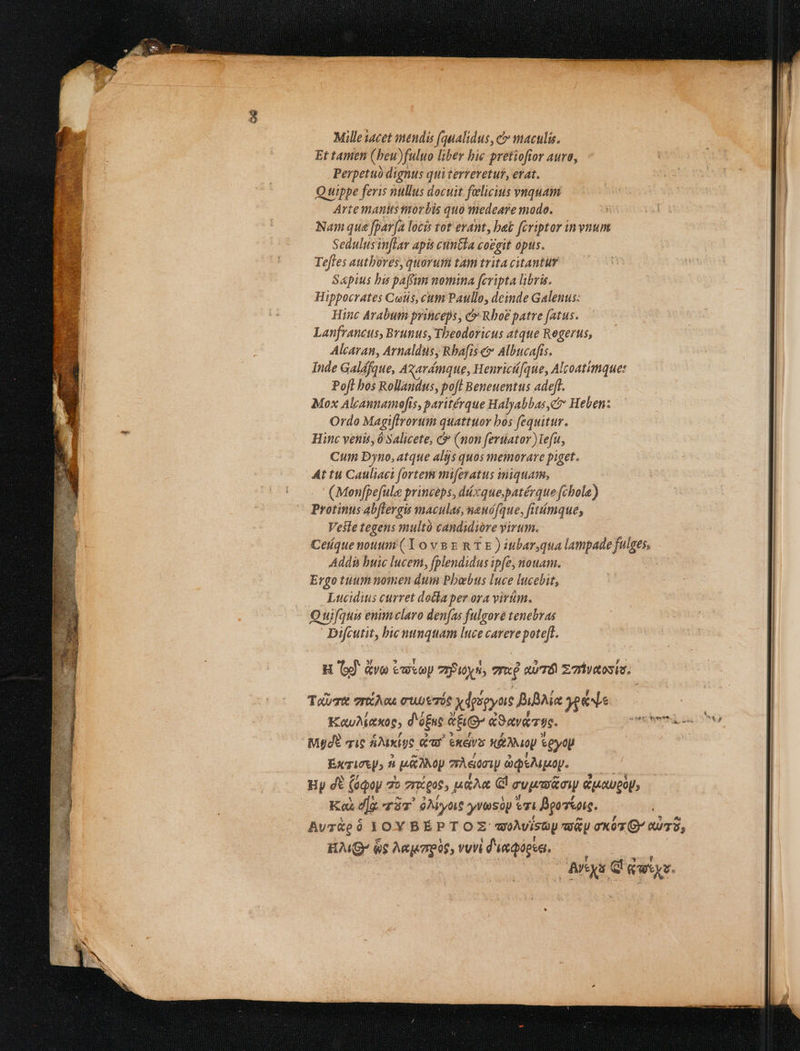 hor ai dj MIR YN HM SRL NERUDO 1 9, cres rft oae ape cei ; E dup. UN c d 7 Mille iacet mendis (qualidus, c maculis. Et tamen (beu) fuluo liber bie pretiofior aura, - Perpetuó dignus qui tervevetut, erat. Quippe feris nullus docuit felicius vnquam Arte mantis ior bis quo medeare modo. Wt Nam que fpav|a locis tot erant, bak fcriptor in vnunt Sedulus inflar apis ctintia covgit ops. Tefies authores, quoruit tam trita citantur Sapius bis paffum nomina fcripta libris. | Hippocrates Ciis, cum Paullo, deinde Galenus: | Hinc Arabum princeps , c Rboe patre fatus. | | | Lanfrancus, Brunus, Theodoricus atque Regerus, | Alcaran, Arnaldus, Rbafis e Albucafts. Inde Galdfque, Agavémque, Henrici[que, Alcoatimque: Pofl bos Rollandus, poft Beneuentus adeft. Mox Alcannamofís, paritérque Halyabbas c Heben: Ordo Magiftrorum quattuor bos fequitur. Hinc venis, 0 Salicete, &amp; (non feruator)Lefu, Cum Dyno, atque aljs quos memorare piget. At tui Cauliaci fortem mifevatus iniquam,  KMenfpefule princeps, diccque,patérque fcbole) Protinus Abftergis maculas, nanófque, fitiímque, Veste tegens multà candidiore virum. Ceique nouum (10 v8 R T E ) tibar,qua lampade] ie Addi buic lucem, (plendidus ipfe, nouam. Ergo tiummomen dum Pbabus luce lucebit, Lucidius curret doika pev ora virium. 9 Quifqui enim claro denfas fulgore tenebras Difcutit, bic Mp. luce carere poteft. H 6d &amp;vo twiop 7zPuyn; m aul zahyaosie. ToU TIOCÀ OA OUS TOS xdrigyus BiBAie Xe KauMaso; d'éfus «he d9avero. jews mta ca Md i6 ANxÉge Gd ees Xf e eytU !  Exgirep» T uito 7Àeocw ópeiupatp. Hy dE (éqop 5 o zx gue, uan Gl cya ow uoweoU; «Ko ^de qv dMyot yyresop eri i Bgoiaie. Avr&amp;eó JOY BEPTOZ: woMISty UU exoz G AUT, Ku 6$ Mezpos, veri d'ueQopen. —— | NL dq Lid