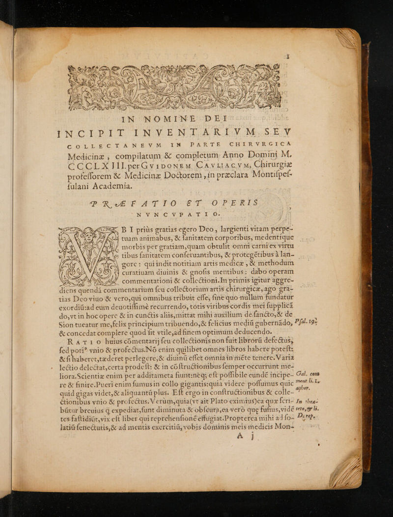 IN NOMINE DEI INACITBTIT IN Y EJ A RO ZJIMeSEGX £o)í0oL E RUG L X ON OBCyY OM IN DARTE CHIRVRGICA Medicinz , compilatum &amp; completum. Anno Domini M. CCCLX]IILperGv1DoNEM CA v LIAC M, Chirurgiz rofefforem &amp; Medicinz Doctorem, in preclara Montifpef- fulani Academia. ?RETATIO ET OPERIS NVNCV?P A.T I OG. ARE mam: | gue qe eese M morbis per gratiam,quam obtulit omm carni ex virtu o Se SA WIS vU commentationi &amp; colle&amp;toni.In primis igitur aggre- diens quendá commentarium fcu cofle&amp;orium' artis chirurgicz,ago gra- tias Deco viuo &amp; vero,qui omnibus tribuit effe; fine quo nullum fundatur exordit:ad eum deuotiffimé recurrendo, totis viribuscordis mei fupplicá do,vtin hocoperc &amp; in cun&amp;us aliis,mittat mihi auxilium defancto,&amp; de Sion tueatur me,fclix principium tribuendo,&amp; felicius medi gubernádo, &amp; concedat complere quod fit vtilejad inem optimum deducendo. Rarr:0 huius cómentarij feu colle&amp;ionisnon fuit librorü defe&amp;us, fed poti? vnio &amp; profectus.N6 enim quilibetomnes libros habere poteft: &amp; fi habercttederet perlegere,&amp; diuinü effet omniáin méte tenere. Varia lectio dele&amp;tat,certa prodeft: &amp; in cóftructionmibusfemper occurtunt me- liora.Scientiz enim per additameta fiunt:neq; eft poffibile eundé incipe- Gal. cer quid gigas videt, &amp;aliquantü plus. Eft ergo in conftructionibus &amp; colle- apa Ctionibus ynio &amp; profectus. V erum,quia(vt ait Plato eximtus)ea qux Ícri- Im rbee- bütur brcuius q expediat,funt diminuta &amp; obfeura;ea veró que fufius,vidé teto,ze Ls. tes faftidiat,vix eft liber qui reprehenfionée efficiat.Propterea mihi adfo- Pre. lati fene&amp;utis,&amp; ad mentis exercitiü, vobis dominis meis medicis Mon- e Kj P fal. 19
