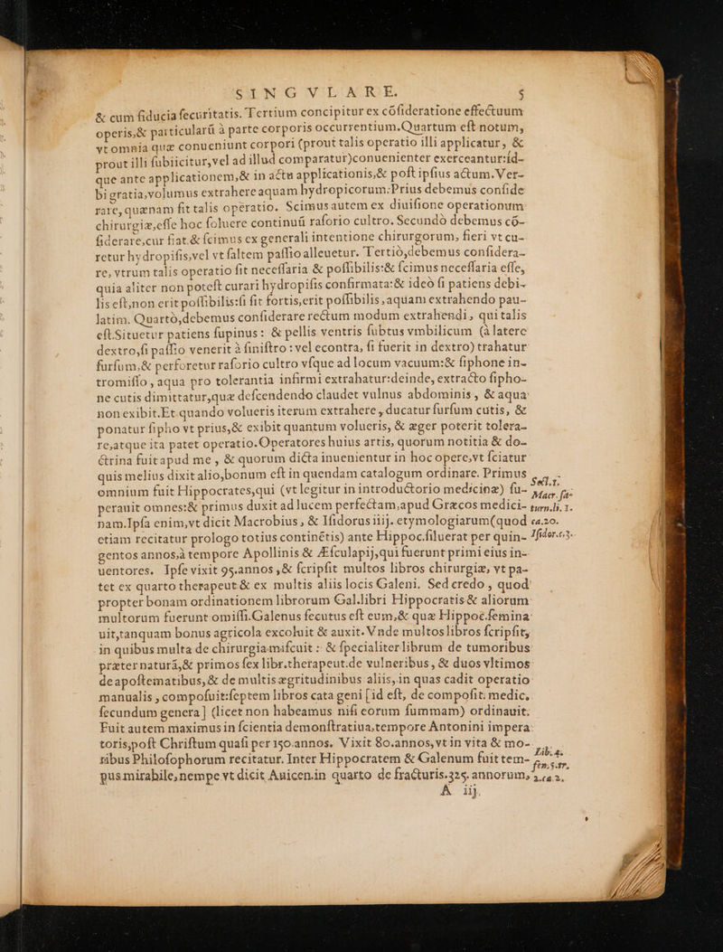 SING VLARE. , &amp; cum fiducia fecuritatis. Tertium concipitur ex cóofideratione effectuum operis, &amp; pai ticularü à parte corporis occurrentium.Quartum eft notum, vtomhia quz conueniunt corpori (prout talis operatio illi applicatur, &amp; prout illi fabiicitur,vel ad illud comparatur)conuenienter exerceanturt:id- que ante applicationem,&amp; 1n actu applicationis,&amp; poft ipfius actum. Ver- bigratia,volumus extrahereaquam hydropicorum:Prius debemus confide rate, quanam fit talis operatio. Scimusautem ex diuifione operationum chirurgiz,cffe hoc foluere continuü raforio cultro. Secundó debemus có- fiderare,cur fiat.&amp; (cimus cx generali intentione chirurgorum, fieri vt cu- retur hydropifis,vel vt faltem paífio alleuetur. Tertió,debemus confidera- re, vtrum talis operatio fit neceffaria &amp; poflibilis:&amp; (cimus neceffaria effe, quia aliter non poteft curari hydropifis confirmata:&amp; ideó fi patiens debi- lis eft;non erit poffibilis:t fit fortis,erit poffibilis aquam extrahendo pau- latim. Quartó,debemus confiderare re&amp;tum modum extrahendi, quitalis eft.Situetur patiens fupinus: &amp; pellis ventris fubtus vmbilicum (àlatere dextro,fi pafo venerit à finiftro : vel econtra, fi fuerit in dextro) trahatur furfum,&amp; perforetur raforio cultro víque ad locum vacuum:&amp; fiphone in- tromiffo , aqua pro tolerantia infirmi extrahatur:deinde, extracto fipho- ne cutis dimittatur,quz defcendendo claudet vulnus abdominis, &amp; aqua non cxibit.Et quando volueris iterum extrahere , ducatur furfum cutis, &amp; ponatur fipho vt prius,&amp; exibit quantum volueris, &amp; eger poterit tolera- re,atque ita patet operatio. Operatores huius artis, quorum notitia &amp; do- &amp;rina fuitapud me , &amp; quorum dicta inuenientur in hoc opere,vt fciatur quis melius dixit alio,bonum eft in quendam catalogum ordinare. Primus omnium fuit Hippoctates,qui (vt legitur in introductorio medicinz) fu- »eranit omnes:&amp; primus duxit ad lucem perfectam,apud Grecos medici- gentos annos;à tempore Apollinis &amp; Afculapi],qui fuerunt primi eius in- uentores. Ipfe vixit 9s.annos ,&amp; fcripfit multos libros chirurgiz, vt pa- - uittanquam bonus agricola excoluit &amp; auxit. Vnde multoslibros fcripfit, in quibus multa de chirurgiamifcuit :: &amp; fpecialiterlibrum de tumoribus praterpaturi,&amp; primos fex libr.cherapeut.de vulneribus, &amp; duos vltimos manualis , compofuit:feptem libros cata geni [id eft, de compofit; medic, fecundum genera | (licet non habeamus nifi eorum fummam) ordinauit; toris,poft Chriftum quali per 150.annos. Vixit 8o.annos,vtin vita &amp; mo- ribus Philofophorum recitatur. Inter Hippocratem &amp; Galenum fuit tem- gus mirabile, nempe vt dicit Auicen.in quarto de fracturis.325. annorum, A iij £53» Lib. a. e»; .f?, 2.8.2,