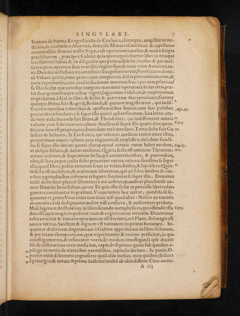 Ioannes de Parma.Et ego Guido de Cauliaco,chirurgus , magifter in me- * dicina,de confinibus Aluerniz, dicecefis Mimatenf.medicus &amp; capellanus commenfalis domini noflri Pa pavidi operationes multas, &amp; multa Ícripta predictorum , precipce Galeni: quia quot repericbantur libri in vtraque tranflatione habui, &amp; iis diligentia qua potuiadbibita incubui.&amp; per mul- tatempora operatus füm in multis regionibus:&amp; nunc eram Auinioni;an- no Domini millefimo tercentefimo fexagefimo tertio,Pontiticatus domi- ni Vrbani quintijanno primo:quo tempore ex dictis prenominatorum,&amp; meis experientiis,cum auxilio fociorum meorum,hoc opus compilauiiuf fü Dei.Se&amp;z quz currebát tempore meo inter operatores huiusartis,prz- ter duas generales,qux adhuc vigent,logicorum videlicet,&amp; empiricorum (reprobatam à Gal.in libro de fÍcctis &amp; per totam therapeuticam)fuerunt quinque.Prima fuit Rogerij,Rolandi,&amp; quatuor magiflrorum , qui indif. fercnteromnibus vulneribus &amp; apoftematibus faniem cum fuis pultibus -Apb.62. procurabant:fundantes fe fuper illo quinti aphorifmorum,laxa bona, cru- da veró mala.Secunda fuit Bruni,&amp; Theodorici, qui indifferenter omnia 1r. vulnera cum folo vino'exiccabant: fundátes fe fuper illo quarti therapeut. Cap. 5. Siccum fanoeft propinquius humidum veró non fano. Tertia fecta fuit Gu ur. lielmi de Saliceto , &amp; Lanfranci, qui volentes medium tenere inter iftos,. procurabant omnia vulnera cum vnguentis,&amp; emplaftris dulcibus: fundá- tes fe fuper illo decimiquarti therap.quod curatio vnum habet modum, cap.15.. vt abfque fallacia,&amp; doloretractetur.Q uarta fecta eftomnium 'Theutoni. uir. coram militum,&amp; fequentium bella,qui coniurationibus, &amp; potionibus, oleo,&amp; lana;atque caulis folio procurant omnia vulnera: fundátesfefoper illo,quod Deus pofuit virtutem fuam in verbis;herbis,&amp; lapidibus.Quin- Y: ta fecta eft mulierum,&amp; multorum idiotarum;qui ad folos fanctos de om- nibus zgritudinibus;infirmos relegant: fundantes fe fuper illo, Dominus mihi dedit ficut placuit: Dominusà me auferet,quando ei placebit:fit no- men Domini benedi&amp;um,;amen. Et quia iftz fectz in proceffu libri redar» guentur,omittuntur in przfenti. Vnum tamen hoc miror , quodita fefo- quuntur vt grues: V nus enim non dixit nifi quod alter : Nefcio an timoris an amoris caufa dedignanturaudire nifi confueta , &amp; authoritate probata. Malélegerunt Ariftotelem in librofecundo metaphyfices,qui oftendit ifta Cap-- duo cfle,quz magis impediunt viam &amp; cognitionem veritatis; Dimittátur talesamicitiz &amp; timores:quia.amicus eft Socrates,vel Plato, fed magis eft amica veritas. Sanctum &amp; dignum eít veritatem imprimis honorare. Se- quantur doctrinam dogmaticam à Galeno approbatam inlibro fectarum, &amp; pertotam therapeuticam,quz experimento &amp; ratione perficitur, in qua: inueftigantur res,&amp; refutantur voces.Et modum inueftigandi ipfe docuit lib.de cóftitutione artis medicinz, capitulo feptimo.quem fub quodam e- o A iiij DERE REEL IC a