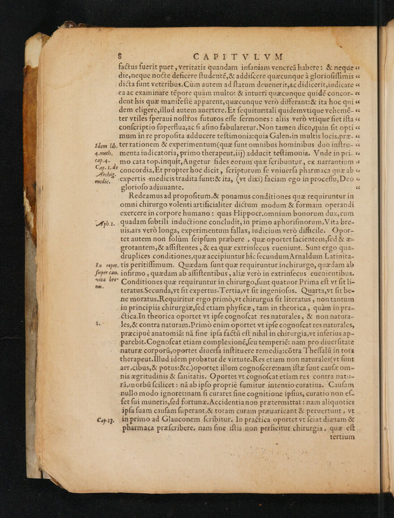factus fuerit puer , veritatis quandam infaniam venereü habere: & neque die,neque nocte deficere ftudenté,& addifcere quecunque à gloriofiffimis dicta funt veteribus. Cüm autem ad ftatum deuenerit;ac didicerit,iudicare caac examinare tépore quàm multo: & intueri quacunque quidé concor- dent his quz manifeflé apparent, quecunque veró differant: & ita hoc qui dem eligere;illud autem auertere. Et fequitur:tali quidemvtique vehemé- ter vtiles fperaui nofttos futuros effe fermones: aliis veró vtique fiet ifta confcriptio fuperflua;ac fi a(ino fabularetur.Non tamen dico,quin fit opti mum in re propofita adducere teftimonia:quia Galen.in multis locis,prz- Idem lij. ter rationem & experimentum(quz funt omnibus hominibus duo inftru- 4meth.. menta iudicatoria, primo therapeut.iij) adducit teftimonia. Vnde ip pri. P4 , mo cata top.inquit, Augetur fides eoruni quz fcribuntur, ex narrantium Ap. I.: e cis. ; zu ; ; din : medi, 'Cxpertis Amedicistradita funt:& ita, (vt dixi) faciam ego in proceffu, Deo gloriofo adiuuante. Redeamusad propofitum,& ponamus conditiones quz requiruntur in omni chirurgo volentiartificialiter dictum modum & formam operandi exercere in corpore humano: quas Hippocr.omnium bonorum dux, cum ba. quadam fabtili inductione concludit, in primo aphorifmoru m, Vita bre- uis;ars vero longa, experimentum fallax, iudicium veró difficile. Opor- tet autem non folüm feipfum prebere , quz oportet facientem,fed & x- grotantem,& afhiftentes , & ea quz extrinfecus eueniunt. Suntergo qua- druplices conditiones,quz accipiuntur hic fecundumA rnaldum Latinita- In vept.tis petitiffimum. Quadam funtquz requiruntur inchirurgo, quedam ab fuper can. infirmo , quedam ab affiftentibus , aliz veró in extrinfecus euenientibus. Sr I^ Conditionesqua requiruntur in chirurgo;funt quatuor.Prima eft vt fitli- teratus.Secunda,vt fit expertus. Tertia,vt fit ingeniofus. Quarta,vt fit be- ne moratus.Requiritut ergo primó,vt chiturgus fit literatus , nontantum in principiis chirurgiz,fed etiam phyficz, tam in theorica , quàm in pra- Cica.In theorica oportet vt ipfe cognofcat resnaturales, & non natura- P. les,& contra naturam.Primó enim oportet vt ipfe cognofcat res naturales, przcipué anatomi& nà fine ipfa factü eft nihil in chirurgia,vt inferius ap- parebit. Cognofcat etiam complexioné;feu temperié: nam pro diuerfitate naturg corporü,oportet diuerfa inftituere remedia:cótra T heffalá in tota therapeut.Illud idem probatur de virtute.Res etiam non naturales(vt funt aer,cibus,& potus:&c.)oportet illum cognofcere:nam ifte funt caufe om- nis egritudinis & fanitatis. Oportet vt cognofcat etiam res contra natu- rá,morbü fcilicet : ná ab ipfo proprie fumitur intentiocuratiua. Caufam nullo modo ignoret:nam fi curarct fine cognitione ipfius, curatio non ef- fet fui muneris,fed fortunz.Accidentianon pratermittat : nam aliquotics ipfa fuam caufam fuperant,& totam curam preuaricant & perucrtunt , vt €4pi. Anprimoad Glauconem fcribitur. In practica oportet vt Íciat diztam & ; pharmaca praífcribere. nam fine iftis non perficitur chirurgia, qua eft tertium «€ €€ €€ €c «€ €c
