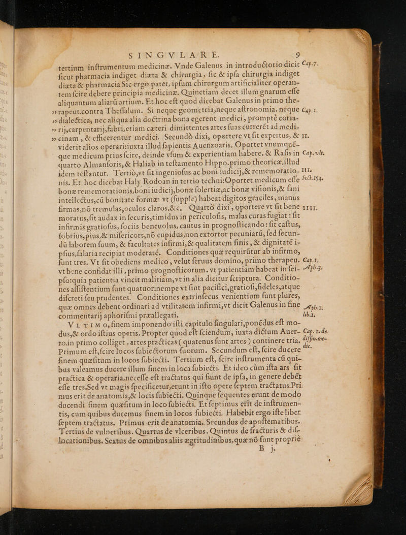 tertium inftrumentum medicinz. Vnde Galenus in introductorio dicit €4p-7. ficut pharmacia indiget dizta &amp; chirurgia, fic &amp; ipfa chirurgia indiget dizta &amp; pharmacia.Sicergo patet, ipfum chirurgum artificialiter operan- tem fcire debere principia medicinz. Quinetiam decet illum gnarum effe aliquantum aliarü artium. Et hoc eft quod dicebat Galenusin primo the- »rapeut.contra Theffalum. Si neque gcomctria,neque aftronomia, neque cay.:. » diale&amp;tica, nec aliqua alia doctrina bona egcrent medici, prompté coria- » rij,carpentarij,fabri, ctiam czteri dimittentes artes fuas currerét ad medi- » cinam , &amp; cfficerentur medici. Secundó dixi, opertere vt fit expertus, &amp; rr. viderit alios operari:iuxta illud fapientis Auenzoaris, Oportet vnumqué- que medicum prius fcire, deinde vfum &amp; experientiam habere. &amp; Rafis in Cap. vlt. quarto Almanforis, &amp; Haliab in teftamento Hippo.primo theoricz,illud idem teftantur. Tertió,vt fit ingeniofus ac boni iudicij, &amp; rememoratio- IIT: nis. Et hoc dicebat Haly Rodoan in tertio techni:Oportet medicum effe 2€7.154. bonz rememorationis;boni iudicij; bonz folertiz,ac bonz vifionis,&amp; fani intellectus,cü bonitate forma: vt (fupple) habeat digitos graciles, manus firmas,nó tremulas,oculos claros,&amp;c, Quartó dixi , oportere vt fit bene rri. moratus,fit audax in fecuris,timidus in periculofis, malas curas fugiat : fit infirmis gratiofus, fociis beneuolus, cautus in prognofticando: fit caftus, | fobrius,pius,&amp; mifericors,nó cupidus,non extortor pecuniarü, fed fecun- | dü laborem fuum, &amp; facultates infirmi, &amp; qualitatem finis, &amp; dignitate i- pfius.falaria recipiat moderaté.. Conditiones quz requirütur ab infirmo, funt tres. Vt fitobediens medico , velut feruus domino, primo therapeu. Cap.r. | vtbene confidat illi , primo prognofticorum. vt patientiam habeat in fei- 77153: | pfo:quia patientia vincit malitiam, vt in alia dicitur fcriptura. Conditio- | ncs affiftentium funt quatuor:nempe vt fint pacifici,gratiofifideles,atque: | difcreti feu prudentes. Conditiones extrinfecus venientium funt plures, quz omnes debent ordinari ad vtilitatem infirmi,vt dicit Galenus in fine pU commentarij aphoriími przallegati. | lib.i, Vr TIMo,finemimponendorifti capitulo fingulari,ponédus eft mo- dus,&amp; ordo iftius operis. Propter quod eft (ciendum, iuxta dictum Auer- Cap. 1. de. roin primo colliget , artes practicas( quatenus funt artes) continere tria. diffin.me- | Primum eft,fcire locos fübie&amp;torum fuorum. Secundum cfl, fcire ducere 2 finem quzíitum inlocos fübiecti. Tertium eft, fcire inftrumenta cü qui- bus valeamus ducere illum finem inloca fubiecti. Et ideo cüm ifta ars. fit | practica &amp; operaria;neceffe eft tractatus qui fiunt de ipfa, in genere debét | effe tres.Sed vt magis fpecificetur,erunt in ifto opere feptem tractatus.Pri. | mus erit de anatomia,&amp; locis fubie&amp;i. Quinque fequentes erunt de modo | ducendi finem quzfitum in loco fubiecti. Et feptimus etit de inftrumen- | tis, cum quibus ducemus finem in locos fübiccti. Habebit ergo ifte liber feptem tra&amp;atus. Primus erit de anatomia. Secundus de apoftematibus.. Tertius de vulneribus. Quartus de vlceribus. Quintus de fra&amp;uris &amp; dif- 1. . . D . . . : - SUN, locationibus. Sextus de omnibusaliis zgritudinibus, qua nó funt proprie: j