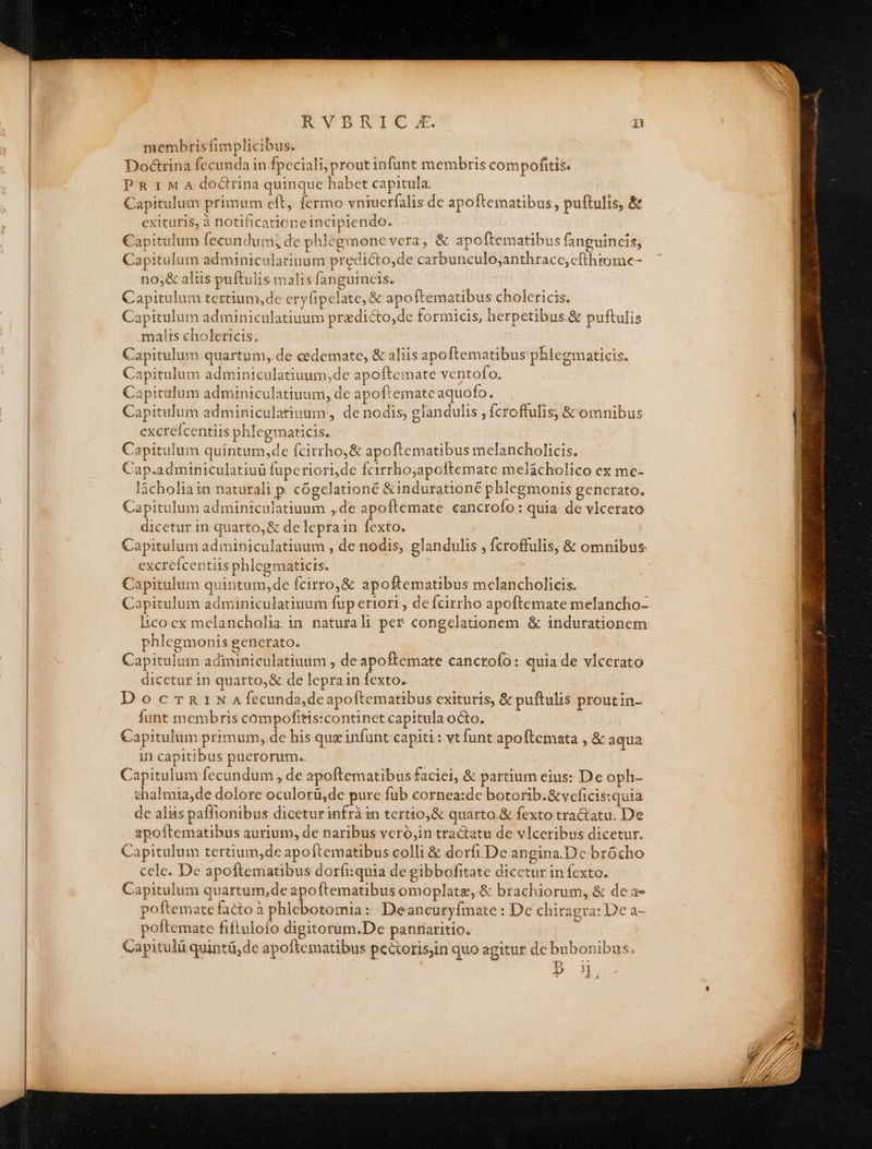 RVPBRIC . .F membris fimplicibus. Do&amp;trina fecunda in fpeciali, prout infunt membris compofitis. P R 1 M A doctrina quinque habet capitula. Capitulum primum eft, fermo vniuerfalis de apoftematibus, puftulis, &amp; exituris, à notificationeincipiendo. Capitulum fecundum; de phlegmone vera, &amp; apoftematibus fanguincis; Capitulum adminiculatiuum predicto,de carbunculo;anthrace,cfthrome- no,&amp; altis puftulis malis fangurneis.. Capitulum tertium,de ery(ipelate, &amp; apo ftematibus cholericis. Capitulum adminiculatiuum przdicto,de formicis, herpetibus.&amp; puftulis malts cholericis. ] Capitulum quartum,.de cedemate, &amp; aliis apoftematibus phlegmaticis, Capitulum adminiculatiuum,de apoftemate ventofo. Capitulum adminiculatiuum, de apoftemateaquofo. ,— Capitulum adminiculatiuum , de nodis, glandulis , fcroffulis, &amp; omnibus excrefcentiis phlegmaticis. Capitulum quintum,de fcirrho,&amp; apoftematibus melancholicis, Cap.adminiculatiuü fupcriori,de fcirrho;apoftemate melácholico ex me- làcholia in naturali p. cógelationé &amp;indurationé phlegmonis generato, Capitulum adminiculatiuum ,.de apoftemate cancrofo: quia de vlcerato dicetur in quarto, &amp; de leprain fexto. Capitulum adminiculatiuum , de nodis, glandulis , fcroffulis; &amp; omnibus excreícentiis phlegmaticis. Capitulum quintum,de fcirro,&amp; apoftematibus mcelancholicis. phlegmonis generato. Capitulum adminiculatiuum , deapoftemate cancrofo: quia de vlcerato dicctur in quarto,&amp; de leprain fexto. DocrnrN Afecunda,deapoftematibus exituris, &amp; puftulis proutin- funt membris compofitis:continet capitula octo. Capitulum primum, de his que infunt-capiti: vtfunt apoftetmata , &amp; aqua in capitibus puerorum.. Capitulum fecundum , de apoftematibus faciei, &amp; partium eius: De oph- thalmia,de dolore oculorü,de purc fub cornea:de botorib.&amp;veficis:quia de alis paffionibus diceturinfrà in tertio,&amp; quarto.&amp; fexto tractatu. De apoftematibus aurium, de naribus vcró,in tractatu de vlceribus dicetur. Capitulum tertium,de apoftematibus colli.&amp; dorfiDe angina.D'c brócho cele. De apoftematibus dorfi:quia de gibbofitate dicetur in fexto. Capitulum quartum,de apoftematibus omoplatz, &amp; brachiorum, &amp; dea- poftemate facto à phlebotomia: Deancuryfmate : Dc chiragra: Dc a- poftemate fiftuloío digitorum.De pannaritio. Capitulü quintü,dc apoftematibus pectorisjin quo agitur de bubonibus.