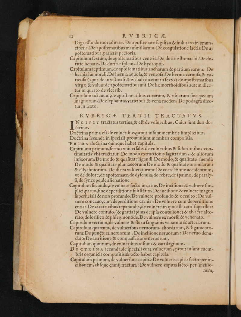 Diereffio de mortalitate. De apoftemate fugilico &indurato 1n emun- ctoriis.De apoftematibus mammiliarum, De coagulatione lactis:De a- | poftematibus, parietis pectoris. ! s Capitulum fextum,de apoftematibus ventris.De duritie ftomachi.De du- ritie hepatis.De duritie fplenis.De hydropifi. Capitulum feptimum,deapoftematibus ancharum & partium earum. De hernia humorali;De hernia aquofa, & ventofa.De hernia carnofa,& va ricofa ( quia de inteftinali & zirbalt dicetur in fexto) de apoftematibus virgz,& vuluz:de apoftematibus ani.De hzmorrhoidibus autem dicc- l tur in quarto de vlcerib. | | il Capitulum octauum,de apoftematibus coxarum, & tibiarum fiue pedum | magnorum.De elephantia,varicibus,& vena meden. De podagra dicc- turin fexto. ' RYXAUEGRACUESO DIRATDO ODRACIATAS Ncriprir tractatustertius,& eft de vulneribus . Cuius funt due do- ! Grinz. Doé&rina prima eft de vulneribus,prout infunt membris fimplicibus. Do&rina fecunda in fpeciali,prout infunt membris compofitis. PRIMA do&rina quinque habet capitula. Capitulum primum,fermo vniuerfalis de vulneribus & folutionibus con- tinuitatis:vbi tractatur De modo extractionis fagittarum , & aliorum infixorum:De modo & quahtateligandi:De aiios: qualitate. fuendi: De modo & qualitate plumaceorum:De modo & qualitate turundarum & cllychniorum. De dizta vulneratorum:De correctione accidentium, vt de dolore,de apoftemate,de dyfcrafia,de febre,de fpafmo, de paraly- fi,de fyncope,de alienatione. Capitulum fecundü,de vulnere facto in carne. De incifione & vulnere fim- plici; paruo,fine deperditione fubftátix. De incifione & vulnere magno fuperficiali & non profundo.De vulnere profundo & occulto : De vul- i nere concauo,cum deperditione carnis : De vülnere cum deperditione H cutis : De cicatricibus reparandis,de vulnere in quo eft caro fuperflua: B De vulnere contufo,(& gratiaipftus deipfía contuíione) & ab aere altc- | rato;dolorifico & phlegmonode.De vulnere ex morfu & venenato. Capitulum tertium,de vulnere & fluxu fanguinis venarum & arteriarum. Capitulum quartum, de vulneribus neruorum, chordarum, & ligamento- rum:De punctura neruorum : Deincifione neruorum : De neruo denu- dato: De attritiene & conquaffatione neruorum. EM Capitulum quintum,de vulneribus offium & cartilaginum. E DocmrnrtNa fecundajde fpeciali cura vulnerum , prout infunt mem- E ' brisorganicis compofitis:& octo habet capitula. Capitulum primum, de vulneribus capitis:De vulnere capitis fa&o per in- ciftenem, abfque cranij fra&ura: De vulncre capitisfacto per incifio- : nem, Tp gem tcm mmn icem me |