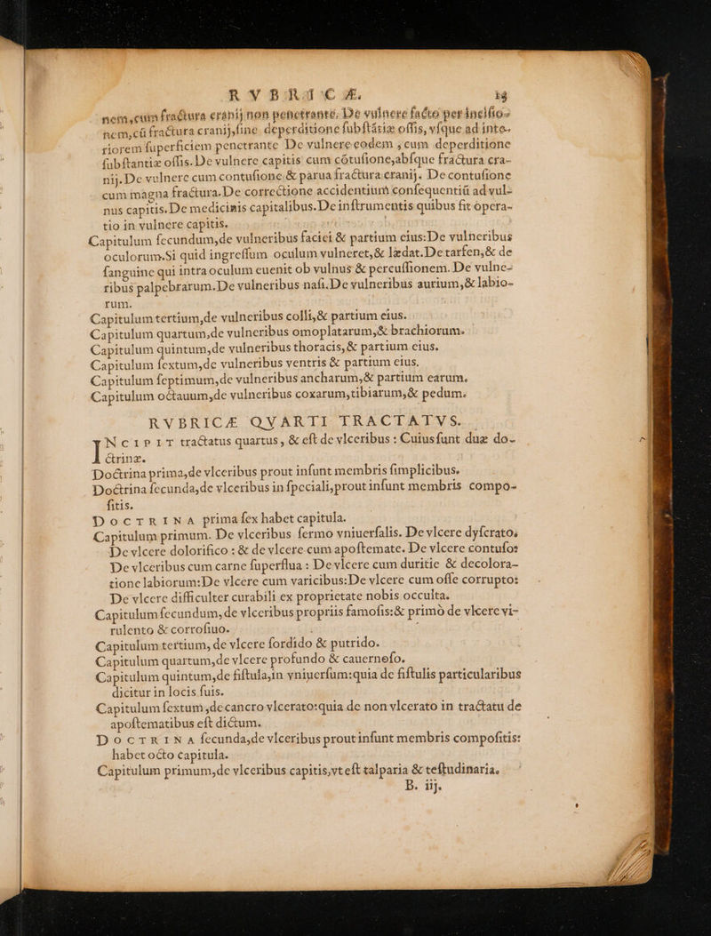 nem cum fra&amp;ura erani] non penetrante; De vulnere facto perincifio- ncm,cü fractura cranij,fine. deperditione fubftátia: offis, vfque ad inte- riorem fuperficiem penetrante Dc yulnere eodem , cum deperditione fabftantiz offis. De vulnere capitis cum cótufione;abfque fra&amp;ura cra- nij. De vulnere cum contufione.&amp; parua fractura cranij. De contufione cum magna fractura.De correctione accidentium confequentiü ad vul- nus capitis. De medicinis capitalibus. Dein [trumentis quibus fit ópera- tio in vulnere capitis. | IE Capitulum fccundum, de vulneribus facici &amp; partium eius:De vulneribus oculorum.Si quid ingreffum oculum vulneret,&amp; lzdat.De tarfen,&amp; de fanguine qui intraoculum euenit ob vulnus &amp; percuffionem. De vulne- ribus palpebrarum.De vulneribus nafi.De vulneribus aurium,&amp; lab1o- rum. Capitulum tertium,de vulneribus colli,&amp; partium eius. - Capitulum quartum,de vulneribus omoplatarum,&amp; brachiorum. Capitulum quintum, de vulneribus thoracis, &amp; partium cius. Capitulum fextum,de vulneribus ventris &amp; partium ctus. Capitulum fcptimum,de vulneribus ancharum,&amp; partium earum. Capitulum octauum,de vulneribus coxarum,tibiarum,&amp; pedum. RVBRICE QVARTI TRACTATYV S. Noeiprrr tractatus quartus , &amp; eft de vlceribus : Cuiusfunt due do- &amp;rinz. | Do&amp;rina primajde vlceribus prout infunt membris fimplicibus, Doctrina fecunda,de vlceribus in fpeciali;prout infunt membris compo- fitis. DocrTRINA primafex habet capitula. Capitulum primum. De vlceribus fermo vniuerfalis. De vlcere dyfcrato; De vlcere dolorifico : &amp; de vlcere.cum apoftemate. De vlcere contufo: De vlceribus cum carne fuperflua : De vlcere cum duritie &amp; decolora- tionc labiorum:De vlcere cum varicibus:De vlcere cum ofle corrupto: De vlcere difficulter curabili ex proprietate nobis occulta. Capitulum fccundum, de vlceribus propriis famofis:&amp; primo de vlcere vi- rulento &amp; corrofiuo. ! i Capitulum tertium, de vlcete fordido &amp; putrido. Capitulum quartum,de vlcere profundo &amp; cauernefo. Capitulum quintum,de fiftula,in yniucrfum:quia dc fiftulis particularibus dicitur in locis fuis. Capitulum fextum de cancro vlcerato:quia de non vlcerato in tractatu de apoftematibus eft dictum. | DocrnRnrN a fecunda,de vlceribus proutinfunt membris compofitis: habet octo capitula. Capitulum primum,de vlceribus capitis,vt eft talparia &amp; teftudinaria, B. iij.