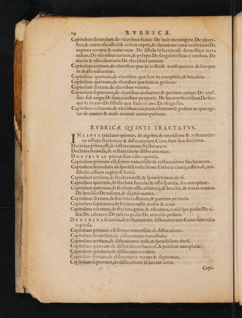 Capitulum fecundum,de v]ceribus faciei: De noli metangere.De víceri- bus,&amp; canctofis affeCtib. veficis ruptis, &amp; eleuatione vuez oculorum:De | ruptura cornez &amp; exitu vucz . De fiftula inlacrymali domeftico iuxta 2 nafum.De vlceribus narium, &amp; polypo.De fan guinisfluxu é naribus. Dc alcola &amp; vlceribusoris: De vlceribus aurium: Capitulum tertium;de vlceribus quz in: collo:&amp; confequenter dc his quz ir darío nàfcuntur. /-07:1 cto isoudilg: Ic barrst Capitulum quartum,de vlceribus qux funt in omoplatis;&amp; brachiis. Capitulum quintum;de vlceribus quefuntin pe&amp;ore. Capitulum fextum,de vIceribus ventris; - | 4 Capitulum feptimum;de vlceribus ancharuim,&amp; partium earum: De craf. fitie fub virga: De foraminibus preputij:; De hzmorrhoidibus:De fico. qui fit 1n ano: De fiftulis quz fiunt in ano:De rhagadis. -— Capitulum octauum;de vlceribus coxarum,tibiarum&amp; pedum.in quo-agi- tut de cancro &amp; malo. mortuo earum partium. RVBRICE QVINTI TRACTATVS. Nc1?P31T tractatus quintus, dealgebra &amp; extenfione&amp; reftauratia7 I I ne offium fra&amp;trum &amp; diflocatorum.Cuius funt dux doctrine. | Doctrina prima eft,de reftauratione fra&amp;urarum:. | j | Doctrinafecunda,dc reftauratione diflocationum. | DocrRINas primz funtocto capitula. Capitulum primum eftfermo vniucrfalis de reftaurattone fraCurarum. Capitulum fecundum,de fpeciali reductione fracturz cranij,offis naí1, m&amp;. dibulz,oflium capitis &amp; faciei. | Capitulum tertium,de fra&amp;ura colli; &amp; fpondylorum dori. I Capitulum qüartüin,de fractura furcalas&amp; offis fpatulz, feu omoplatz. | Capitulum quintum,;de fra&amp;ura offis adiutozi],&amp; brachsj, &amp; totius.manuse De brachio:De rafceta,&amp; digitismanus. | | Capitulum fextum,de fractura coftarüm, &amp; partium pectoris. I Capitulum feptimun,de fractura!offis.anchz &amp; coxa. | Capitulum octauum,de fractura genu, &amp; tibiarum, totiüfque pedis:De ti- bia:De calcanco:De raíceta pedis: De articulis pedum. : DooccrnrtN Afecundajde teftaüratione diflocationum:Cuius funtoGo. | capitula. . j buio: | 1 Capitulum primum eft fermo vniuerfalisde diflocatione.: 5 | Capitulum fecundum,de diflocatione mandibula. Capitulum tertium;dedifiocatione colli,&amp; fpondylium dorfi. Capitulum quartum.de diflocatione humeri, &amp; partium omoplata i Capitulum quintum;de diftocatione cubiti. » | t Capitulum fextum,de diflocationc manus &amp; digitorum. . : | | Capitulum feptimum;de dillocatione ifcei aut coxa. E