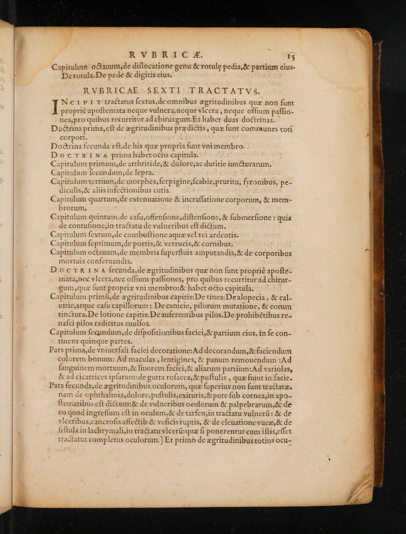 RYBRITC;:. Er Capitulum. octauum,de diflocatione genu &amp; rotule pedis, &amp; partium eius Dcrotula.De pede &amp; digitis cius. | bibis RVBRICAE' SEXTI TRACTATVYS. Nc1»r»1i T tractatus fextus,de omnibus egritudinibus que non funt À proprie apoftemata neque vulnera;neque vlcera , neque offium paffio- nes,pro quibus recurritur ad chirurgum:Et habet duas doctrinas. Doatrina prima,eft de zgritudinibus przdicus, quz funt communes toti cotpori. v A Elo Fr Dod&amp;rina fccunda efude his quz propria funt vni membro. DoccmmaGziNa prmahabetoctocapitula. | Capitulum primum,de arthritide,&amp; doiorcjac duritie iun&amp;urarum. Capitulum fecundum,de lepra. | ' Capitulum tertiiun,de morphea,ferpigine;fcabie,pruritu, fsronibus, pe- diculis,&amp; aliisinfectionibus cutis. L | Capitulum quartum, de extenuatiorie &amp; incraffatione corporum, &amp; mem- brorum, Capitulum quintum.de cafu,offenfionc,diftenfione, &amp; fubimerfione : quia de contufiono,in tractatu de vulneribus eft dictum. Capitulum fextum,de combuftlioneaquz vel tci ardentis; Capitulum feptimum,de porris,&amp; verrucis,&amp; cornibus, - | Capitulum octauum,de membris fuperfluts amputandis, &amp; de corporibus mortuis conferuandis. : DocrTR 1N A4 Íecunda,deagritudinibus que non funt proprie apofte- mata,nec vlcera,nec offium paffiones, pro quibus recurritur ád chirur- gum;quz funt propriz vni membro:&amp; habct o&amp;o capitula; | Capitulum primü,de egritudinibus capitis:De tinea: Dealopecia , &amp; cal- uitieatque cafu capillorum : De canicie, pilorum mutatione, &amp; eorum tinctura.De lotione capitis: De auferentibus pilos.De prohibétibus rc- naíci pilos radicitus euulfos. | ' MOT Capitulum fecundum, de difpofitionibus facici,&amp; partium cius, in fe con- tinens quinque partes. ; Pars prima,de vntuerfali faciei decoratione: Ad decorandum,&amp; faciendum colorem bonum: Ad maculas , lentigines, &amp; panum remouendum :Ad fanguinem mortuum, &amp; linorem facici;&amp; aliarum partium: Ad vartolas, &amp; ad cicatrices ipfarum:de gutta rofacca, &amp; puftulis , quz fiunt in facic. Pars fecunda;de zgritudinibus oculorum, quz fuperius non funt tractata. nam de ophthalmia,dolorc,puftulis;exituris,&amp;pure fub cornea;tn apo- Ítematibus eft di&amp;um:&amp; de vulncribus oculorum &amp; palpebrarum,&amp; de eo quod ingreflum eft in oculum,&amp; dc tarfenjin tractatu vulnerü : &amp; de vlcetibus,cancrofis affectib.&amp; vcficis ruptis, &amp; de eleuationevuez,&amp; de hiftulainlachrymali,in tractatu vlcerü:qua fi ponerentur cum iftis,effet tractatus completus oculorum.) Et primó de zgritudinibustotius ocu-