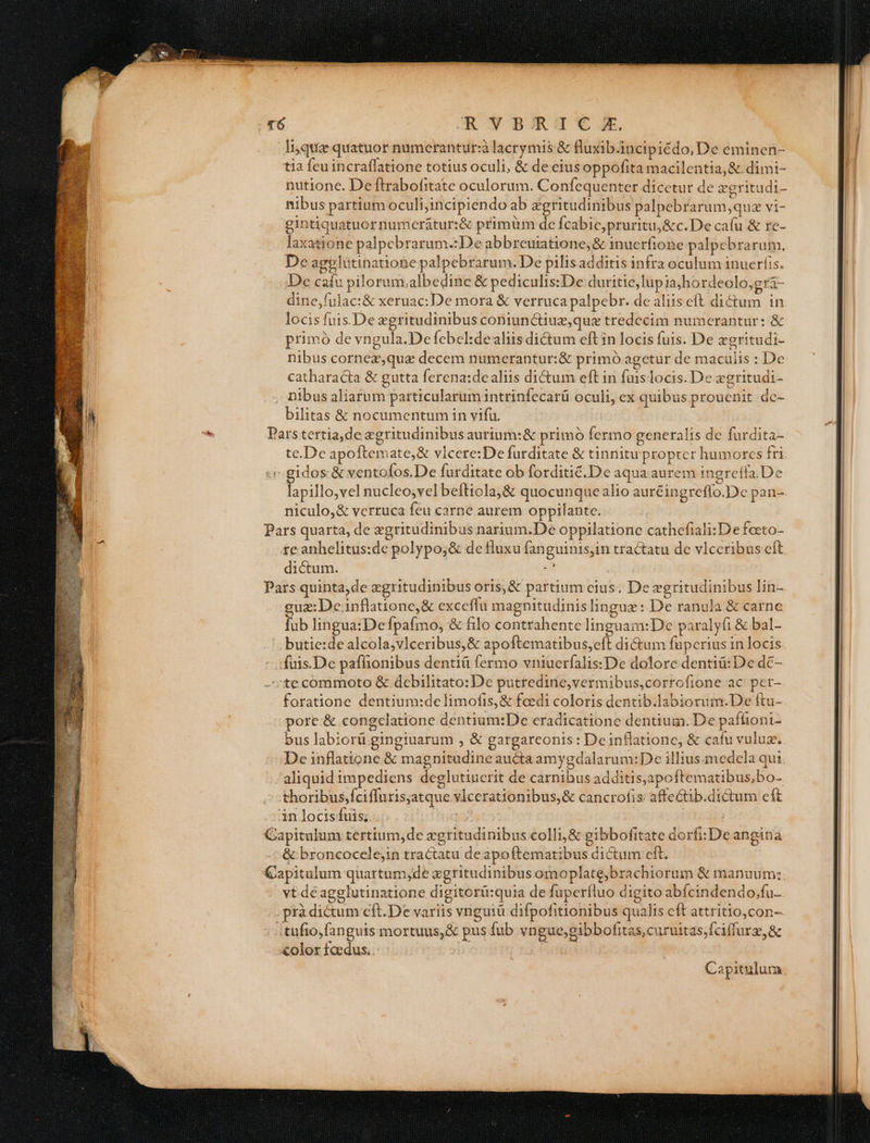 lique quatuor numerantur:à lacrymis &amp; fluxib.incipiédo, De eminen- tia feu incraffatione totius oculi, &amp; de ciusoppofita macilentia,&amp; dimi- nutione. De ftrabofitate oculorum. Confequenter dicetur de zegritudi- nibus partium oculi;incipiendo ab zgritudinibus palpebrarum,quz vi- gintiquatuor numerátur:&amp; primüm de fcabic;pruritu,&amp;c.De cafu &amp; re- laxatione palpebrarum.:De abbreuiatione; &amp; inucrfione palpebrarum. De agglutinatione palpebrarum. De pilisadditis infra oculum inuerfis. De caíu pilorum.albedine &amp; pediculis:De duritie, lup 1ajhordeolo,gr&amp;- dine,fulac:&amp; xeruac: De mora &amp; verruca palpebr. de aliis eft dictum in locis fuis.De zgritudinibus coniunctiuz,quz tredecim numerantur: &amp; primó de vngula.De febel:dealiis di&amp;um eft in locis fuis. De xgritudi- nibus cornez,qua decem numerantur:&amp; primó agetur de maculis : De catharacta &amp; gutta ferena:dealiis di&amp;um eft in fuis locis. De zgritudi- nibus aliarum particularum intrinfecarü oculi, ex quibus prouenit dc- bilitas &amp; nocumentum in vifu. € Pars tertia,de zgritudinibus aurium:&amp; primó fermo generalis de furdita- te.Dc apoftemate,&amp; vlcere:De furditate &amp; tinnitu propter humorcs fri «i gidos &amp; ventofos.De furditate ob forditic.De aqua aurem ingreffa.De niculo,&amp; verruca feu carne aurem oppilante. Pars quarta, de zgritudinibus narium.De oppilatione cathefiali: De feeto- re anhelitus:de polypo;&amp; de fluxu fanguinis,in tractatu de vlccribus cft dictum. ga Pars quinta,de zgritudinibus oris,&amp; partium cius. De egritudinibus lin- guz:De.inflatione,&amp; exceflu magnitudinis lingue : De ranula &amp; carne fub lingua:Defpafmo, &amp; filo contrahente linguam:De paralyfi &amp; bal- butie:de alcola;vlceribus,&amp; apoftematibus,eft ditum fuperius in locis füis.De paffionibus denti fermo vniuerfalis:De dolore dentiü:De dc- ;te commoto &amp; debilitato: De putredine,vermibus,corrofione ac per- foratione dentium:de limofis,&amp; feedi coloris dentib.labiorum.De ftu- pore &amp; congclatione dentium:De eradicatione dentium. De pafhoni- bus labiorü.gingiuarum , &amp; gargarconis: Deinflatione, &amp; cafu vuluz., De inflatione &amp; magnitudine auctaamygdalarum:De illius-medela qui aliquid impediens deglutiuerit de carnibus additis;apoftematibus;bo- thoribus,fciffuris;atque vIcerationibus,&amp; cancrofis affectib.dictum cft inlocisfuis; . Capitulum tertium, de egritadinibus colli,&amp; gibbofitate dorfi:De angina &amp;:broncocelejin tractatu deapoftematibus dictum eft. Capitulum quartum,de xgritudinibus omoplate;brachiorum &amp; manuum; vt dé agglutinatione digitorü:quia de fuperfluo digito abfcindendo,fu- . prà dictum cft.De variis vnguiü difpofitionibus qualis eft attritio,con- tufio fanguis mortuus, &amp; pus fub vngue;gibbofitas,curuitas,fciffurg, &amp; olor foedus. i
