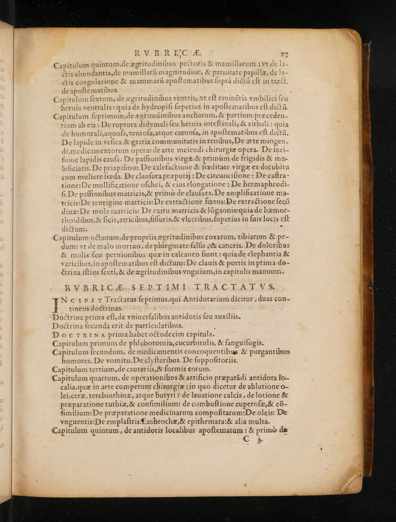 RVBRIC A s 7 Capitulum quintum,de egritudinibus pectofis &amp; mamillarum :vt de la- &amp;is abundantia,de mamillarü magnitudine, &amp; paruitate papillz, de !a- &amp;is coagulatiope &amp; m ammarí£ apoftematibus fuprà dictá cft in tract. deapoftematibus. | Capitulum fextum, de egritudinibus ventris, vt eft eminctia vmbilici feu hernia ventralis: quia de hydropifi fuperius in apoftematibus eft dicta. Capitulum feptimum,de zgritudinibus ancliarum, &amp; partium przceden- tiam ab eis: De ruptura didymali feu hernia inteftinali, &amp; zirbali : quia de huimorali,aquofa,xentofa;atque casnofa, in apoftematibus cft dictü.. De lapide in vefica,&amp; gratia communitatis in renibus,Dearte mingen- di;medicamentorum opera: dearte meiendi chirurgiz opcra. De inci- fione lapidis caufa. De paffionibus virga, &amp; primüm de frigidis &amp; ma- leficiatis. De priapifmoz De calefactione &amp; feeditate virgz ex decubitu cum muliere foeda. De claufura przputij : De circunciíftrone: De-ca&amp;ra - tione: De mollificatione ofchei, &amp; eius elongatione : De hermaphrodi- fi.De paffionibusmatricis;&amp; primó-de claufura.De amplificatione ma- tricis:De tentigine matricis: De extractione feetus: De extraétionc fecíi dinz:De mola matricis: De exitu. matricis.&amp;lógaonis:quia de hzmor- rhoidibus;&amp; ficis,atricibus,fiffuris,&amp; vlceribus,fuperius in fuis locis cft - * dictum: Capitulum o&amp;Cauam;depropriis zeritudinibus coxarum, tibiarum &amp; pc- dum: vt de malo mortuo; de phlegmatefalfo j&amp; cancris..D'e doloribus &amp; mulis feu pernionibus quain calcaneo fiunt: quiade elephantia &amp; varicibus,in apoftematibus eft dictum: De clauis &amp; portis in prima do- &amp;rina iftius fexti, &amp; dexgritudinibus vnguium,in capitulo mánuum. POULHARRLICOE SGGQOIAIMGOKCTBRACIA TAE NcziriT Tra&amp;atus feptimus,qui Antidotarium dicitur ; duas con-- tinens doétrinas. TULDE Doctrina fecunda erit de particularibus. DocTrRrINa primahabcet octodecim capitula. Capitulum primum de phlebotomia,cucurbitulis, &amp; fanguifugis. Capitulum íccandum, de medicamentis concoquentibus &amp; purgantibus humorcs. De vomitu.De clyfteribus. De fuppofitoriis. Capitulum tertium,de cauteriis,&amp; formis eorum. Capitulum quartum, de operationibus &amp; artificio preparádi antidota Io calia,que in arte competunt chirurgiz : in quo dicetur de ablutione o- lei ;cerz, terebinthinz, atque butyri » de lauatione calcis , delotione &amp; praparatione tuthiz,&amp; confimilium: de combuftione cuperofz,&amp; có- fimilium:De praeparatione medicinarum compofitarum:De oleis: De vnguentis:De emplaftris mbrochz,&amp; epithemata:&amp; alia multa. Capitulum quintum, de antidotis localibus apoftematum : &amp; primó de € 3.